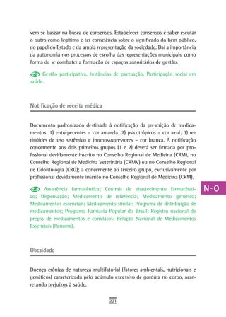vem se basear na busca de consensos. Estabelecer consensos é saber escutar     a
o outro como legítimo e ter consciência sobre o significado do bem público,
do papel do Estado e da ampla representação da sociedade. Daí a importância    B
da autonomia nos processos de escolha das representações municipais, como
forma de se combater a formação de espaços autoritários de gestão.             C
     Gestão participativa, Instâncias de pactuação, Participação social em     d
saúde.
                                                                               e
notificação de receita médica                                                  F
                                                                               G
Documento padronizado destinado à notificação da prescrição de medica-
mentos: 1) entorpecentes – cor amarela; 2) psicotrópicos – cor azul; 3) re-    H
tinóides de uso sistêmico e imunossupressores – cor branca. A notificação
concernente aos dois primeiros grupos (1 e 2) deverá ser firmada por pro-      i
fissional devidamente inscrito no Conselho Regional de Medicina (CRM), no
Conselho Regional de Medicina Veterinária (CRMV) ou no Conselho Regional       L
de Odontologia (CRO); a concernente ao terceiro grupo, exclusivamente por
profissional devidamente inscrito no Conselho Regional de Medicina (CRM).      M
      Assistência farmacêutica; Centrais de abastecimento farmacêuti-          n-o
co; Dispensação; Medicamento de referência; Medicamento genérico;
Medicamentos essenciais; Medicamento similar; Programa de distribuição de      P
medicamentos; Programa Farmácia Popular do Brasil; Registro nacional de
preços de medicamentos e correlatos; Relação Nacional de Medicamentos          Q
Essenciais (Rename).
                                                                               r

obesidade
                                                                               s
                                                                               t
Doença crônica de natureza multifatorial (fatores ambientais, nutricionais e
genéticos) caracterizada pelo acúmulo excessivo de gordura no corpo, acar-     U
retando prejuízos à saúde.
                                                                               V-Z
                                    221
 