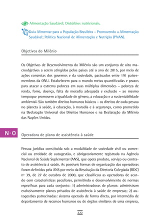 a         Alimentação Saudável; Distúrbios nutricionais.

  B       Guia Alimentar para a População Brasileira – Promovendo a Alimentação
          Saudável; Política Nacional de Alimentação e Nutrição (PNAN).
  C
  d   objetivos do Milênio

  e   Os Objetivos de Desenvolvimento do Milênio são um conjunto de oito ma-
      croobjetivos a serem atingidos pelos países até o ano de 2015, por meio de
  F   ações concretas dos governos e da sociedade, pactuados entre 191 países-
      membros da ONU. Estabelecem para o mundo metas quantificadas e prazos
 G    para atacar a extrema pobreza em suas múltiplas dimensões – pobreza de
 H    renda, fome, doença, falta de moradia adequada e exclusão – ao mesmo
      tempoque promovem a igualdade de gênero, a educação e a sustentabilidade
  i   ambiental. São também direitos humanos básicos – os direitos de cada pessoa
      no planeta à saúde, à educação, à moradia e à segurança, como prometido
  L   na Declaração Universal dos Direitos Humanos e na Declaração do Milênio
      das Nações Unidas.
 M
n-o   operadora de plano de assistência à saúde

  P
      Pessoa jurídica constituída sob a modalidade de sociedade civil ou comer-
 Q    cial ou entidade de autogestão, e obrigatoriamente registrada na Agência
      Nacional de Saúde Suplementar (ANS), que opera produto, serviço ou contra-
  r   to de assistência à saúde. As possíveis formas de organização das operadoras
      foram definidas pela ANS por meio da Resolução da Diretoria Colegiada (RDC)
  s   nº 39, de 27 de outubro de 2000, que classificou as operadoras de acor-
      do com características peculiares, permitindo o desenvolvimento de normas
  t   específicas para cada conjunto: 1) administradoras de planos: administram
      exclusivamente planos privados de assistência à saúde de empresas; 2) au-
 U    togestões patrocinadas: sistema operado de forma direta, por intermédio de
      departamento de recursos humanos ou de órgãos similares de uma empresa,
V-Z
                                          222
 
