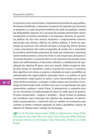 a    orçamento público

  B
      O orçamento, entre outras funções, é responsável pela previsão do gasto público.
  C   De maneira simplificada, o orçamento é composto de expressões que descrevem
      os propósitos e as ações de governo (melhoria da saúde da população, redução
  d   das desigualdades regionais, etc.), aos quais são alocados determinados valores,
      considerando os insumos necessários à sua realização. Portanto, os orçamen-
  e   tos públicos são elos entre recursos financeiros e comportamentos humanos
      direcionados para alcançar objetivos de políticas públicas. A forma de orga-
  F   nização do orçamento vem sofrendo alterações ao longo das últimas décadas
      e novas características vêm sendo incorporadas, de acordo com a necessidade
 G    de considerar determinados propósitos, de modo que atualmente o orçamento
      atende simultaneamente a vários fins. Entre os mais importantes, destacam-se:
 H    1) controle de gastos: o orçamento deve ser um instrumento de proteção contra
      abusos dos administradores. O mecanismo utilizado é o detalhamento da espe-
  i   cificação dos objetivos de gasto, como por exemplo, diárias, locação de mão-
      de-obra, serviços de consultoria e outros; 2) gestão dos recursos: o orçamento
  L   deve especificar com clareza os projetos e atividades de modo a possibilitar aos
      administradores dos órgãos públicos orientação efetiva, e ao público em geral
 M    o conhecimento amplo quanto às tarefas a serem desenvolvidas para se obter
n-o   maior eficiência produtiva e conseguir a melhor relação custo-benefício na rea-
      lização de determinada tarefa. A ênfase neste caso é na especificação das ações
  P   orçamentárias, produtos e metas físicas; 3) planejamento: o orçamento deve
      ser um instrumento de implementação do plano de médio prazo do governo.
 Q    As ações orçamentárias – projetos e atividades – devem resultar em produtos
      que contribuam para consecução dos objetivos dos programas; 4) adminis-
  r   tração macroeconômica: o orçamento deve ser também um instrumento para
      controlar as receitas e despesas agregadas, de modo a possibilitar o alcance de
  s   objetivos de inflação baixa e redução do desemprego.

  t         Lei de Diretrizes Orçamentárias (LDO); Lei Orçamentária Anual (LOA);
      Planejamento em saúde; Plano de saúde; Plano Plurianual (PPA); Relatório
 U    de gestão; Sistema de Informações sobre Orçamentos Públicos em Saúde
      (Siops).
V-Z
                                            224
 