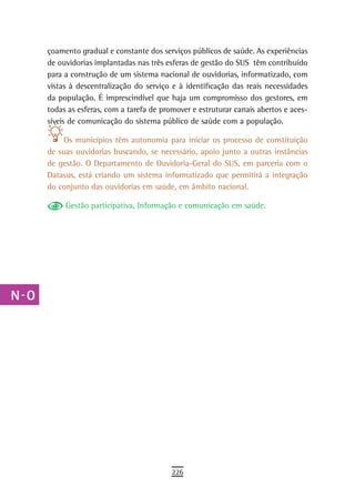 a    çoamento gradual e constante dos serviços públicos de saúde. As experiências
      de ouvidorias implantadas nas três esferas de gestão do SUS têm contribuído
  B   para a construção de um sistema nacional de ouvidorias, informatizado, com
      vistas à descentralização do serviço e à identificação das reais necessidades
  C   da população. É imprescindível que haja um compromisso dos gestores, em
      todas as esferas, com a tarefa de promover e estruturar canais abertos e aces-
  d   síveis de comunicação do sistema público de saúde com a população.

  e        Os municípios têm autonomia para iniciar os processo de constituição
      de suas ouvidorias buscando, se necessário, apoio junto a outras instâncias
  F   de gestão. O Departamento de Ouvidoria-Geral do SUS, em parceria com o
      Datasus, está criando um sistema informatizado que permitirá a integração
 G    do conjunto das ouvidorias em saúde, em âmbito nacional.

 H         Gestão participativa, Informação e comunicação em saúde.

  i
  L
 M
n-o
  P
 Q
  r
  s
  t
 U
V-Z
                                           226
 