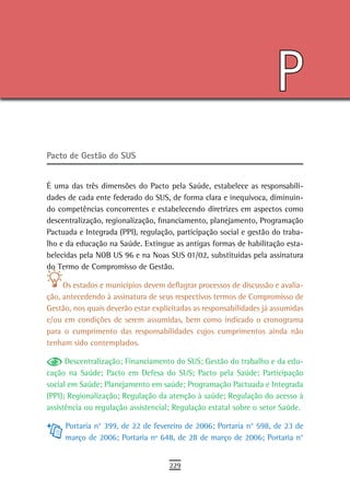 P
Pacto de Gestão do sUs


É uma das três dimensões do Pacto pela Saúde, estabelece as responsabili-
dades de cada ente federado do SUS, de forma clara e inequívoca, diminuin-
do competências concorrentes e estabelecendo diretrizes em aspectos como
descentralização, regionalização, financiamento, planejamento, Programação
Pactuada e Integrada (PPI), regulação, participação social e gestão do traba-
lho e da educação na Saúde. Extingue as antigas formas de habilitação esta-
belecidas pela NOB US 96 e na Noas SUS 01/02, substituídas pela assinatura
do Termo de Compromisso de Gestão.

     Os estados e municípios devem deflagrar processos de discussão e avalia-
ção, antecedendo à assinatura de seus respectivos termos de Compromisso de
Gestão, nos quais deverão estar explicitadas as responsabilidades já assumidas
e/ou em condições de serem assumidas, bem como indicado o cronograma
para o cumprimento das responsabilidades cujos cumprimentos ainda não
tenham sido contemplados.

      Descentralização; Financiamento do SUS; Gestão do trabalho e da edu-
cação na Saúde; Pacto em Defesa do SUS; Pacto pela Saúde; Participação
social em Saúde; Planejamento em saúde; Programação Pactuada e Integrada
(PPI); Regionalização; Regulação da atenção à saúde; Regulação do acesso à
assistência ou regulação assistencial; Regulação estatal sobre o setor Saúde.

     Portaria n° 399, de 22 de fevereiro de 2006; Portaria n° 598, de 23 de
     março de 2006; Portaria nº 648, de 28 de março de 2006; Portaria n°


                                     229
 