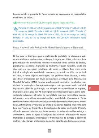 lização social e a garantia do financiamento de acordo com as necessidades        a
do sistema de saúde.
                                                                                  B
     Pacto de Gestão do SUS, Pacto pela Saúde, Pacto pela Vida.

      Portaria n° 399, de 22 de fevereiro de 2006; Portaria n° 598, de 23 de
                                                                                  C
      março de 2006; Portaria nº 648, de 28 de março de 2006; Portaria n°
650, de 28 de março de 2006; Portaria n° 699, de 30 de março de 2006;
                                                                                  d
Portaria n° 698, de 30 de março de 2006, no CD-ROM encartado nesta                e
publicação.
                                                                                  F
Pacto nacional pela redução da Mortalidade Materna e neonatal
                                                                                  G
Define ações estratégicas para a melhoria da qualidade da atenção à saú-
de das mulheres, adolescentes e crianças. Lançado em 2004, colocou a luta
                                                                                  H
pela redução da mortalidade materna e neonatal como política de Estado,
                                                                                  i
preservando os direitos humanos de mulheres e recém-nascidos, tendo em
vista que, em sua quase totalidade, são mortes evitáveis. Tem como meta           L
inicial a redução da mortalidade materna e neonatal em 15%, até o final
de 2006, e como objetivo estratégico, nas próximas duas décadas, a redu-          M
ção desses indicadores aos níveis considerados aceitáveis pela Organização
Mundial da Saúde (OMS). Envolve a realização de seminários estaduais e mu-        n-o
nicipais de pactuação e das ações estratégicas entre gestores e sociedade civil
organizada, além da qualificação das equipes de maternidades de capitais,         P
municípios-pólos e/ou dos 78 municípios brasileiros identificados como apre-
sentando indicadores elevados de mortalidade materna, mortalidade neona-          Q
tal precoce, mortalidade neonatal tardia e mortalidade pós-neonatal. Estão
sendo implementados e dinamizados comitês de mortalidade materna e neo-           r
natal, estimulando a vigilância ao óbito e realizando repasse financeiro com
base no Projeto de Expansão e Consolidação da Saúde da Família (Proesf),          s
além de recursos oriundos das áreas técnicas da saúde da mulher, criança e
adolescente. Entre as ações estratégicas destacam-se: efetivação de pactos        t
municipais e estaduais; qualificação e humanização da atenção à Saúde da
mulher e da criança; acolhimento ao parto; garantia do direito ao acompa-         U
                                                                                  V-Z
                                     231
 