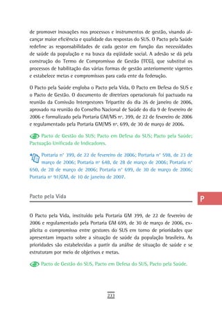 de promover inovações nos processos e instrumentos de gestão, visando al-      a
cançar maior eficiência e qualidade das respostas do SUS. O Pacto pela Saúde
redefine as responsabilidades de cada gestor em função das necessidades        B
de saúde da população e na busca da eqüidade social. A adesão se dá pela
construção do Termo de Compromisso de Gestão (TCG), que substitui os           C
processos de habilitação das várias formas de gestão anteriormente vigentes
e estabelece metas e compromissos para cada ente da federação.                 d
O Pacto pela Saúde engloba o Pacto pela Vida, O Pacto em Defesa do SUS e       e
o Pacto de Gestão. O documento de diretrizes operacionais foi pactuado na
reunião da Comissão Intergestores Tripartite do dia 26 de janeiro de 2006,     F
aprovado na reunião do Conselho Nacional de Saúde do dia 9 de fevereiro de
2006 e formalizado pela Portaria GM/MS nº. 399, de 22 de fevereiro de 2006     G
e regulamentado pela Portaria GM/MS nº. 699, de 30 de março de 2006.
                                                                               H
     Pacto de Gestão do SUS; Pacto em Defesa do SUS; Pacto pela Saúde;
Pactuação Unificada de Indicadores.                                            i
     Portaria n° 399, de 22 de fevereiro de 2006; Portaria n° 598, de 23 de
                                                                               L
     março de 2006; Portaria nº 648, de 28 de março de 2006; Portaria n°
650, de 28 de março de 2006; Portaria n° 699, de 30 de março de 2006;          M
Portaria nº 91/GM, de 10 de janeiro de 2007.
                                                                               n-o
Pacto pela Vida
                                                                               P
O Pacto pela Vida, instituído pela Portaria GM 399, de 22 de fevereiro de      Q
2006 e regulamentado pela Portaria GM 699, de 30 de março de 2006, ex-
plicita o compromisso entre gestores do SUS em torno de prioridades que        r
apresentam impacto sobre a situação de saúde da população brasileira. As
prioridades são estabelecidas a partir da análise de situação de saúde e se    s
estruturam por meio de objetivos e metas.
                                                                               t
     Pacto de Gestão do SUS, Pacto em Defesa do SUS, Pacto pela Saúde.
                                                                               U
                                                                               V-Z
                                    233
 