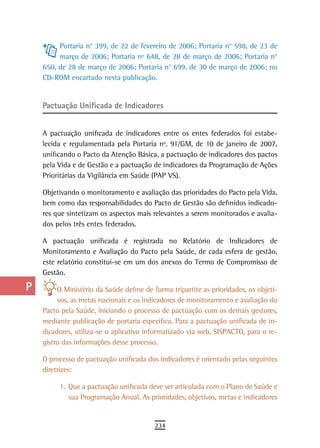 a         Portaria n° 399, de 22 de fevereiro de 2006; Portaria n° 598, de 23 de
           março de 2006; Portaria nº 648, de 28 de março de 2006; Portaria n°
  B   650, de 28 de março de 2006; Portaria n° 699, de 30 de março de 2006; no
      CD-ROM encartado nesta publicação.
  C
  d   Pactuação Unificada de indicadores

  e
      A pactuação unificada de indicadores entre os entes federados foi estabe-
  F   lecida e regulamentada pela Portaria nº. 91/GM, de 10 de janeiro de 2007,
      unificando o Pacto da Atenção Básica, a pactuação de indicadores dos pactos
 G    pela Vida e de Gestão e a pactuação de indicadores da Programação de Ações
      Prioritárias da Vigilância em Saúde (PAP VS).
 H    Objetivando o monitoramento e avaliação das prioridades do Pacto pela Vida,
  i   bem como das responsabilidades do Pacto de Gestão são definidos indicado-
      res que sintetizam os aspectos mais relevantes a serem monitorados e avalia-
  L   dos pelos três entes federados.

      A pactuação unificada é registrada no Relatório de Indicadores de
 M    Monitoramento e Avaliação do Pacto pela Saúde, de cada esfera de gestão,
      este relatório constitui-se em um dos anexos do Termo de Compromisso de
n-o   Gestão.

  P        O Ministério da Saúde define de forma tripartite as prioridades, os objeti-
           vos, as metas nacionais e os indicadores de monitoramento e avaliação do
 Q    Pacto pela Saúde, iniciando o processo de pactuação com os demais gestores,
      mediante publicação de portaria específica. Para a pactuação unificada de in-
  r   dicadores, utiliza-se o aplicativo informatizado via web, SISPACTO, para o re-
      gistro das informações desse processo.
  s
      O processo de pactuação unificada dos indicadores é orientado pelas seguintes
  t   diretrizes:

 U         1. Que a pactuação unificada deve ser articulada com o Plano de Saúde e
              sua Programação Anual. As prioridades, objetivos, metas e indicadores
V-Z
                                            234
 
