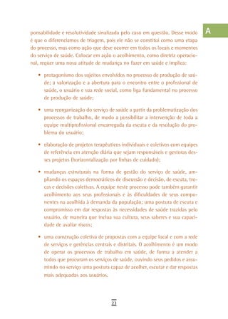 ponsabilidade e resolutividade sinalizada pelo caso em questão. Desse modo      a
é que o diferenciamos de triagem, pois ele não se constitui como uma etapa
do processo, mas como ação que deve ocorrer em todos os locais e momentos       B
do serviço de saúde. Colocar em ação o acolhimento, como diretriz operacio-
nal, requer uma nova atitude de mudança no fazer em saúde e implica:            C
   •	 protagonismo dos sujeitos envolvidos no processo de produção de saú-      d
      de; a valorização e a abertura para o encontro entre o profissional de
      saúde, o usuário e sua rede social, como liga fundamental no processo     e
      de produção de saúde;
                                                                                F
   •	 uma reorganização do serviço de saúde a partir da problematização dos
      processos de trabalho, de modo a possibilitar a intervenção de toda a     G
      equipe multiprofissional encarregada da escuta e da resolução do pro-
      blema do usuário;                                                         H
   •	 elaboração de projetos terapêuticos individuais e coletivos com equipes
                                                                                i
      de referência em atenção diária que sejam responsáveis e gestoras des-
      ses projetos (horizontalização por linhas de cuidado);                    L
   •	 mudanças estruturais na forma de gestão do serviço de saúde, am-
      pliando os espaços democráticos de discussão e decisão, de escuta, tro-
                                                                                M
      cas e decisões coletivas. A equipe neste processo pode também garantir
      acolhimento aos seus profissionais e às dificuldades de seus compo-
                                                                                n-o
      nentes na acolhida à demanda da população; uma postura de escuta e
                                                                                P
      compromisso em dar respostas às necessidades de saúde trazidas pelo
      usuário, de maneira que inclua sua cultura, seus saberes e sua capaci-    Q
      dade de avaliar riscos;

   •	 uma construção coletiva de propostas com a equipe local e com a rede
                                                                                r
      de serviços e gerências centrais e distritais. O acolhimento é um modo
      de operar os processos de trabalho em saúde, de forma a atender a
                                                                                s
      todos que procuram os serviços de saúde, ouvindo seus pedidos e assu-
      mindo no serviço uma postura capaz de acolher, escutar e dar respostas
                                                                                t
      mais adequadas aos usuários.                                              U
                                                                                V-Z
                                     23
 