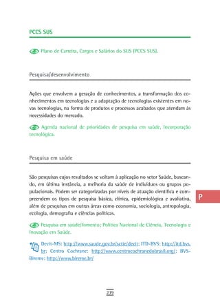 PCCs sUs                                                                       a
                                                                               B
     Plano de Carreira, Cargos e Salários do SUS (PCCS SUS).
                                                                               C
Pesquisa/desenvolvimento                                                       d
                                                                               e
Ações que envolvem a geração de conhecimentos, a transformação dos co-
nhecimentos em tecnologias e a adaptação de tecnologias existentes em no-      F
vas tecnologias, na forma de produtos e processos acabados que atendam às
necessidades do mercado.                                                       G
     Agenda nacional de prioridades de pesquisa em saúde, Incorporação         H
tecnológica.
                                                                               i
Pesquisa em saúde                                                              L
                                                                               M
São pesquisas cujos resultados se voltam à aplicação no setor Saúde, buscan-
do, em última instância, a melhoria da saúde de indivíduos ou grupos po-       n-o
pulacionais. Podem ser categorizadas por níveis de atuação científica e com-
preendem os tipos de pesquisa básica, clínica, epidemiológica e avaliativa,    P
além de pesquisas em outras áreas como economia, sociologia, antropologia,
ecologia, demografia e ciências políticas.                                     Q
     Pesquisa em saúde/fomento; Política Nacional de Ciência, Tecnologia e     r
Inovação em Saúde.

     Decit-MS: http://www.saude.gov.br/sctie/decit; ITD-BVS: http://itd.bvs.
                                                                               s
     br; Centro Cochrane: http://www.centrocochranedobrasil.org/; BVS-
                                                                               t
Bireme: http://www.bireme.br/
                                                                               U
                                                                               V-Z
                                    239
 