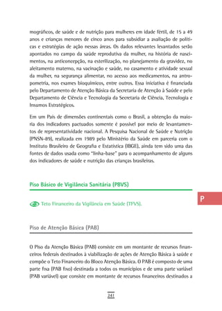 mográficos, de saúde e de nutrição para mulheres em idade fértil, de 15 a 49     a
anos e crianças menores de cinco anos para subsidiar a avaliação de políti-
cas e estratégias de ação nessas áreas. Os dados relevantes levantados serão     B
apontados no campo da saúde reprodutiva da mulher, na história de nasci-
mentos, na anticoncepção, na esterilização, no planejamento da gravidez, no      C
aleitamento materno, na vacinação e saúde, no casamento e atividade sexual
da mulher, na segurança alimentar, no acesso aos medicamentos, na antro-         d
pometria, nos exames bioquímicos, entre outros. Essa iniciativa é financiada
pelo Departamento de Atenção Básica da Secretaria de Atenção à Saúde e pelo
                                                                                 e
Departamento de Ciência e Tecnologia da Secretaria de Ciência, Tecnologia e
Insumos Estratégicos.
                                                                                 F
Em um País de dimensões continentais como o Brasil, a obtenção da maio-          G
ria dos indicadores pactuados somente é possível por meio de levantamen-
tos de representatividade nacional. A Pesquisa Nacional de Saúde e Nutrição      H
(PNSN-89), realizada em 1989 pelo Ministério da Saúde em parceria com o
Instituto Brasileiro de Geografia e Estatística (IBGE), ainda tem sido uma das   i
fontes de dados usada como “linha-base” para o acompanhamento de alguns
dos indicadores de saúde e nutrição das crianças brasileiras.
                                                                                 L
                                                                                 M
Piso Básico de Vigilância Sanitária (PBVS)                                       n-o

     Teto Financeiro da Vigilância em Saúde (TFVS).
                                                                                 P
                                                                                 Q
Piso de Atenção Básica (PAB)                                                     r
                                                                                 s
O Piso da Atenção Básica (PAB) consiste em um montante de recursos finan-
ceiros federais destinados à viabilização de ações de Atenção Básica à saúde e   t
compõe o Teto Financeiro do Bloco Atenção Básica. O PAB é composto de uma
parte fixa (PAB fixo) destinada a todos os municípios e de uma parte variável    U
(PAB variável) que consiste em montante de recursos financeiros destinados a
                                                                                 V-Z
                                     241
 