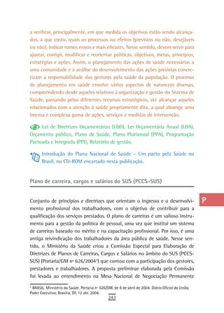 a verificar, principalmente, em que medida os objetivos estão sendo alcança-                         a
dos, a que custo, quais os processos ou efeitos (previstos ou não, desejáveis
ou não), indicar rumos novos e mais eficazes. Nesse sentido, devem servir para                       B
ajustar, corrigir, modificar e reorientar políticas, objetivos, metas, princípios,
estratégias e ações. Assim, o planejamento das ações de saúde necessárias a                          C
uma comunidade e à análise do desenvolvimento das ações previstas concre-
tizam a responsabilidade dos gestores pela saúde da população. O processo
                                                                                                     d
de planejamento em saúde envolve vários aspectos de naturezas diversas,
                                                                                                     e
compreendendo desde aqueles relativos à organização e gestão do Sistema de
Saúde, passando pelos diferentes recursos estratégicos, até alcançar aqueles                         F
relacionados com a atenção à saúde propriamente dita, a qual abrange uma
imensa e complexa gama de ações, serviços e medidas de intervenção.                                  G
     Lei de Diretrizes Orçamentárias (LDO), Lei Orçamentária Anual (LOA),
Orçamento público, Plano de Saúde, Plano Plurianual (PPA), Programação
                                                                                                     H
Pactuada e Integrada (PPI), Relatório de gestão.
                                                                                                     i
       Introdução do Plano Nacional de Saúde – Um pacto pela Saúde no
       Brasil, no CD-ROM encartado nesta publicação.                                                 L
                                                                                                     M
Plano de carreira, cargos e salários do SUS (PCCS-SUS)
                                                                                                     n-o
Conjunto de princípios e diretrizes que orientam o ingresso e o desenvolvi-                          P
mento profissional dos trabalhadores, com o objetivo de contribuir para a
qualificação dos serviços prestados. O plano de carreiras é um valioso instru-                       Q
mento para a gestão da política de pessoal, uma vez que institui um sistema
de carreiras baseado no mérito e na capacitação profissional. Por isso, é uma                        r
antiga reivindicação dos trabalhadores da área pública de saúde. Nesse sen-
tido, o Ministério da Saúde criou a Comissão Especial para Elaboração de                             s
Diretrizes de Planos de Carreiras, Cargos e Salários no âmbito do SUS (PCCS-
SUS) (Portaria/GM nº 626/20044) que contou com a participação dos gestores,
                                        2
                                                                                                     t
prestadores e trabalhadores. A proposta preliminar elaborada pela Comissão
foi levada ao entendimento na Mesa Nacional de Negociação Permanente
                                                                                                     U
4
2
  BRASIL. Ministério da Saúde. Portaria nº 626/GM, de 8 de abril de 2004. Diário Oficial da União,   V-Z
Poder Executivo, Brasília, DF, 12 abr. 2004.
                                                243
 