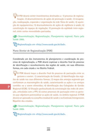 a
           O PDI deverá conter investimentos destinados a: 1) processo de regiona-
  B        lização; 2) desenvolvimento de ações de promoção à saúde; 3) recupera-
      ção, readequação, expansão e organização da rede física de saúde; 4) aquisi-
  C   ção de equipamentos; 5) desenvolvimento de ações de vigilância à saúde; 6)
      constituição de espaços de regulação; 7) promoção da eqüidade inter-regio-
  d   nal, entre outras necessidades pactuadas.

           Descentralização; Regionalização; Planejamento regional; Pacto pela
  e   Saúde 2006.

  F        Regionalização em <http://www.saude.gov.br/dad>.

 G    Plano Diretor de Regionalização (PDR)

 H
      Considerado um dos instrumentos de planejamento e coordenação do pro-
  i   cesso de regionalização, o PDR deverá expressar o desenho final do processo
      de identificação e reconhecimento das regiões de saúde, em suas diferentes
  L   formas, em cada estado e no Distrito Federal.

           O PDR deverá traçar o desenho final do processo de pactuação entre os
 M         gestores e conter: 1) caracterização do Estado; 2) identificação das regi-
      ões de saúde nas suas diferentes formas; 3) mapas dos arranjos regionais que
n-o   conformam as macrorregiões de saúde, caracterizando as ações e os serviços
      contidos ou a serem oferecidos; 4) identificação dos Colegiados de Gestão
  P   Regional (CGR); 5) Situação geolocalizada da estruturação das redes de aten-
      ção, articuladas com a PPI; 6) outros processos de pactuação entre os gesto-
 Q    res que objetivem potencializar as ações de saúde, no âmbito regional. O PDR
      deverá ser aprovado no conselho estadual de saúde e na Comissão Intergestores
  r   Bipartite dos estados.

  s        Descentralização; Regionalização; Planejamento regional; Pacto pela
      Saúde 2006.
  t
           Regionalização em <http://www.saude.gov.br/dad>.
 U
V-Z
                                           246
 