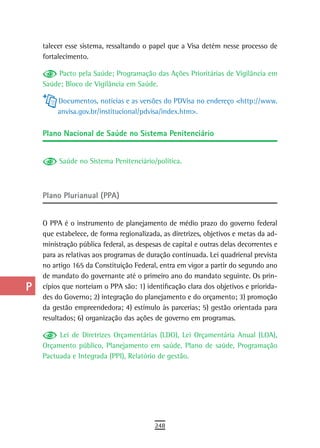 a    talecer esse sistema, ressaltando o papel que a Visa detém nesse processo de
      fortalecimento.
  B
          Pacto pela Saúde; Programação das Ações Prioritárias de Vigilância em
  C   Saúde; Bloco de Vigilância em Saúde.

           Documentos, notícias e as versões do PDVisa no endereço <http://www.
  d        anvisa.gov.br/institucional/pdvisa/index.htm>.
  e
      Plano nacional de saúde no sistema Penitenciário
  F
           Saúde no Sistema Penitenciário/política.
 G
 H
      Plano Plurianual (PPA)
  i
  L   O PPA é o instrumento de planejamento de médio prazo do governo federal
      que estabelece, de forma regionalizada, as diretrizes, objetivos e metas da ad-
 M    ministração pública federal, as despesas de capital e outras delas decorrentes e
      para as relativas aos programas de duração continuada. Lei quadrienal prevista
n-o   no artigo 165 da Constituição Federal, entra em vigor a partir do segundo ano
      de mandato do governante até o primeiro ano do mandato seguinte. Os prin-
  P   cípios que norteiam o PPA são: 1) identificação clara dos objetivos e priorida-
      des do Governo; 2) integração do planejamento e do orçamento; 3) promoção
 Q    da gestão empreendedora; 4) estímulo às parcerias; 5) gestão orientada para
      resultados; 6) organização das ações de governo em programas.
  r
           Lei de Diretrizes Orçamentárias (LDO), Lei Orçamentária Anual (LOA),
  s   Orçamento público, Planejamento em saúde, Plano de saúde, Programação
      Pactuada e Integrada (PPI), Relatório de gestão.
  t
 U
V-Z
                                            248
 