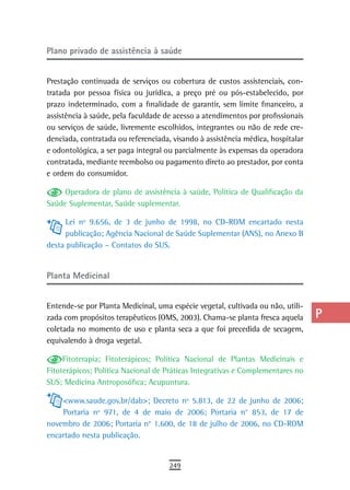 Plano privado de assistência à saúde                                             a
                                                                                 B
Prestação continuada de serviços ou cobertura de custos assistenciais, con-
tratada por pessoa física ou jurídica, a preço pré ou pós-estabelecido, por      C
prazo indeterminado, com a finalidade de garantir, sem limite financeiro, a
assistência à saúde, pela faculdade de acesso a atendimentos por profissionais   d
ou serviços de saúde, livremente escolhidos, integrantes ou não de rede cre-
denciada, contratada ou referenciada, visando à assistência médica, hospitalar   e
e odontológica, a ser paga integral ou parcialmente às expensas da operadora
contratada, mediante reembolso ou pagamento direto ao prestador, por conta       F
e ordem do consumidor.
                                                                                 G
     Operadora de plano de assistência à saúde, Política de Qualificação da
Saúde Suplementar, Saúde suplementar.                                            H
     Lei nº 9.656, de 3 de junho de 1998, no CD-ROM encartado nesta
                                                                                 i
     publicação; Agência Nacional de Saúde Suplementar (ANS), no Anexo B
desta publicação – Contatos do SUS.                                              L

Planta Medicinal
                                                                                 M
                                                                                 n-o
Entende-se por Planta Medicinal, uma espécie vegetal, cultivada ou não, utili-
zada com propósitos terapêuticos (OMS, 2003). Chama-se planta fresca aquela      P
coletada no momento de uso e planta seca a que foi precedida de secagem,
equivalendo à droga vegetal.                                                     Q
     Fitoterapia; Fitoterápicos; Política Nacional de Plantas Medicinais e       r
Fitoterápicos; Política Nacional de Práticas Integrativas e Complementares no
SUS; Medicina Antroposófica; Acupuntura.                                         s
    <www.saude.gov.br/dab>; Decreto nº 5.813, de 22 de junho de 2006;            t
    Portaria nº 971, de 4 de maio de 2006; Portaria n° 853, de 17 de
novembro de 2006; Portaria n° 1.600, de 18 de julho de 2006, no CD-ROM           U
encartado nesta publicação.
                                                                                 V-Z
                                     249
 