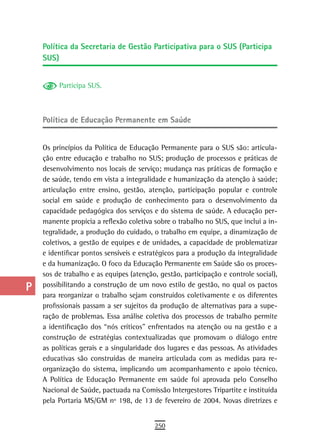 a    Política da Secretaria de Gestão Participativa para o SUS (Participa
      SUS)
  B
  C        Participa SUS.

  d
      Política de educação Permanente em saúde
  e
  F   Os princípios da Política de Educação Permanente para o SUS são: articula-
      ção entre educação e trabalho no SUS; produção de processos e práticas de
 G    desenvolvimento nos locais de serviço; mudança nas práticas de formação e
      de saúde, tendo em vista a integralidade e humanização da atenção à saúde;
 H    articulação entre ensino, gestão, atenção, participação popular e controle
      social em saúde e produção de conhecimento para o desenvolvimento da
  i   capacidade pedagógica dos serviços e do sistema de saúde. A educação per-
      manente propicia a reflexão coletiva sobre o trabalho no SUS, que inclui a in-
  L   tegralidade, a produção do cuidado, o trabalho em equipe, a dinamização de
      coletivos, a gestão de equipes e de unidades, a capacidade de problematizar
 M    e identificar pontos sensíveis e estratégicos para a produção da integralidade
n-o   e da humanização. O foco da Educação Permanente em Saúde são os proces-
      sos de trabalho e as equipes (atenção, gestão, participação e controle social),
  P   possibilitando a construção de um novo estilo de gestão, no qual os pactos
      para reorganizar o trabalho sejam construídos coletivamente e os diferentes
 Q    profissionais passam a ser sujeitos da produção de alternativas para a supe-
      ração de problemas. Essa análise coletiva dos processos de trabalho permite
  r   a identificação dos “nós críticos” enfrentados na atenção ou na gestão e a
      construção de estratégias contextualizadas que promovam o diálogo entre
  s   as políticas gerais e a singularidade dos lugares e das pessoas. As atividades
      educativas são construídas de maneira articulada com as medidas para re-
  t   organização do sistema, implicando um acompanhamento e apoio técnico.
      A Política de Educação Permanente em saúde foi aprovada pelo Conselho
 U    Nacional de Saúde, pactuada na Comissão Intergestores Tripartite e instituída
      pela Portaria MS/GM nº 198, de 13 de fevereiro de 2004. Novas diretrizes e
V-Z
                                           250
 