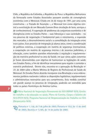 a    Chile, a República da Colômbia, a República do Peru e a República Bolivariana
      da Venezuela como Estados Associados possuem acordos de convergência
  B   econômica com o Mercosul. Criado em 26 de março de 1991, por uma carta
      constitutiva – o Tratado de Assunção –, o Mercosul tem como objetivo cen-
  C   tral a constituição de um Mercado Comum (livre circulação de bens, serviços e
      de conhecimentos). A superação de problemas da conjuntura econômica e de
  d   divergências entre os Estados Partes – suas lideranças e suas sociedades – no
      seu processo de negociação é fundamental para o crescimento, a expansão
  e   dos mercados, o desenvolvimento social e a consolidação da integração entre
      esses países. Esse processo de integração já abarca áreas, como a coordenação
  F   de políticas externas, a cooperação em matéria de segurança internacional,

 G    a cooperação em matéria de segurança interna e de assuntos judiciários, a
      educação, como também questões relacionadas à regulação e regulamenta-
 H    ção do exercício profissional na área da Saúde, em que várias ações concretas
      já foram desenvolvidas com objetivo de harmonizar as legislações de saúde
  i   nos Estados Partes, a fim de identificar mecanismos para regular e controlar o
      exercício profissional. Dentre elas, encontra-se a aprovação da Resolução nº
  L   27, de 2004 sobre a Matriz Mínima de Registro de Profissionais de Saúde do
      Mercosul. Os Estados Partes deverão incorporar essa Resolução a seus ordena-
 M    mentos jurídicos nacionais e adotar as disposições legislativas, regulamentares
      e administrativas necessárias para seu cumprimento. Esta medida constitui
n-o   um grande avanço no processo de integração, podendo ser estendida para
      todos os países fronteiriços da América Latina.
  P
           Mesa Nacional de Negociação Permanente do SUS (MNNP SUS), Gestão
 Q    do trabalho e da educação na saúde, Plano de Carreira, Cargos e Salários do
      SUS (PCCS SUS), Programa Nacional de Desprecarização do Trabalho no SUS
  r   (Desprecariza SUS).

           Portaria nº 1.156, de 7 de julho de 2005; Portaria nº 552, de 13 de abril
  s        de 2005; Decreto nº 5.105, de 14 de junho de 2004.

  t
 U
V-Z
                                           252
 