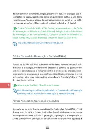 a    de planejamento, tratamento, edição, preservação, acesso e avaliação das in-
      formações em saúde, reconhecida como um patrimônio público e um direito
  B   constitucional. São princípios desta política: compromisso social, acesso públi-
      co, interesse da saúde pública nacional, institucionalidade e efetividade.
  C
           Centro Cultural da Saúde (CCS), Centro Latino-Americano e do Caribe
  d   de Informação em Ciências da Saúde (Bireme), Coleção Nacional das Fontes
      de Informação do SUS (ColecionaSUS), Conselho Editorial do Ministério da
  e   Saúde (Coned MS), Estação Biblioteca Virtual em Saúde (Estação BVS)

  F        http://dtr2001.saude.gov.br/editora/coned_pe.htm


 G
 H    Política Nacional de Alimentação e Nutrição (PNAN)

  i
      Política de Estado, voltada à compreensão do direito humano universal à ali-
  L   mentação e à nutrição, que tem como propósito a garantia da qualidade dos
      alimentos colocados para o consumo no País, a promoção de práticas alimen-
 M    tares saudáveis, a prevenção e o controle dos distúrbios nutricionais e o acesso
      universal aos alimentos. Nota: política aprovada pela Portaria MS/GM nº 710,
n-o   de 10 de junho de1999.

  P        Alimentação Saudável; Distúrbios nutricionais.

           Guia Alimentar para a População Brasileira – Promovendo a Alimentação
 Q         Saudável; Política Nacional de Alimentação e Nutrição (PNAN).

  r
      Política nacional de assistência Farmacêutica
  s
  t   Aprovada por meio da Resolução do Conselho Nacional de Saúde(CNS) n° 338,
      de 6 de maio de 2004, a Política Nacional de Assistência Farmacêutica envolve
 U    um conjunto de ações voltadas à promoção, à proteção e à recuperação da
      saúde, garantindo os princípios da universalidade, integralidade e eqüidade. É
V-Z
                                            256
 