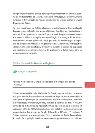 uma política norteadora para as demais políticas intersetoriais, como as políti-   a
cas de Medicamentos, de Ciência, Tecnologia e Inovação, de Desenvolvimento
Industrial e de Formação de Pessoal envolvendo os setores público e privado        B
de Atenção à Saúde.
                                                                                   C
Os eixos estratégicos da Política abrangem principalmente a descentralização
das ações, com definição das responsabilidades das diferentes instâncias ges-      d
toras, de forma pactuada e visando à superação de fragmentação em progra-
mas desarticulados e à ampliação e qualificação dos serviços de Assistência        e
Farmacêutica, na rede pública de saúde, por meio da modernização e amplia-
ção da capacidade instalada e de produção dos Laboratórios Farmacêuticos           F
Oficiais. Com essas estratégias, pretende-se garantir o acesso da população
aos medicamentos seguros, eficazes, de qualidade e a baixo custo, além da          G
promoção do uso racional.
                                                                                   H
                                                                                   i
Política nacional de atenção às Urgências
                                                                                   L
     Atenção às urgências.
                                                                                   M
                                                                                   n-o
Política nacional de Ciência, tecnologia e inovação em saúde
(PNCTIS)                                                                           P

Política desenvolvida pelo Ministério da Saúde com o objetivo de contri-
                                                                                   Q
buir para que o desenvolvimento nacional se faça de modo sustentável e
                                                                                   r
com apoio na produção de conhecimentos técnicos e científicos, ajustados
às necessidades econômicas, sociais, culturais e políticas do País. A PNCTIS,      s
aprovada na 2ª Conferência Nacional de Ciência, Tecnologia e Inovação em
Saúde, em julho de 2004, foi resultado de um trabalho coletivo que envolveu        t
representantes dos setores da Saúde, Educação e Ciência e Tecnologia. A
Política pauta-se pelo compromisso ético e social de melhoria das condições        U
de saúde da população brasileira, considerando particularmente as diferen-
                                                                                   V-Z
                                      257
 