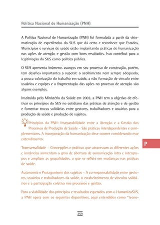 Política Nacional de Humanização (PNH)                                          a
                                                                                B
A Política Nacional de Humanização (PNH) foi formulada a partir da siste-
matização de experiências do SUS que dá certo e reconhece que Estados,          C
Municípios e serviços de saúde estão implantando práticas de humanização
nas ações de atenção e gestão com bons resultados. Isso contribui para a        d
legitimação do SUS como política pública.
                                                                                e
O SUS apresenta inúmeros avanços em seu processo de construção, porém,
tem desafios importantes a superar: o acolhimento nem sempre adequado,          F
a pouca valorização do trabalho em saúde, a não formação de vínculo entre
usuários e equipes e a fragmentação das ações no processo de atenção são        G
alguns exemplos.
                                                                                H
Instituída pelo Ministério da Saúde em 2003, a PNH tem o objetivo de efe-
tivar os princípios do SUS no cotidiano das práticas de atenção e de gestão     i
e fomentar trocas solidárias entre gestores, trabalhadores e usuários para a
produção de saúde e produção de sujeitos.                                       L
    Princípios da PNH: Inseparabilidade entre a Atenção e a Gestão dos          M
    Processos de Produção de Saúde – São práticas interdependentes e com-
plementares. A incorporação da humanização deve ocorrer considerando esse       n-o
entendimento.

Transversalidade – Concepções e práticas que atravessam as diferentes ações
                                                                                P
e instâncias aumentam o grau de abertura de comunicação intra e intergru-       Q
pos e ampliam as grupalidades, o que se reflete em mudanças nas práticas
de saúde.                                                                       r
Autonomia e Protagonismo dos sujeitos – A co-responsabilidade entre gesto-
res, usuários e trabalhadores da saúde, o estabelecimento de vínculos solidá-
                                                                                s
rios e a participação coletiva nos processos e gestão.
                                                                                t
Para a viabilidade dos princípios e resultados esperados com o HumanizaSUS,
a PNH opera com os seguintes dispositivos, aqui entendidos como “tecno-         U
                                                                                V-Z
                                    259
 