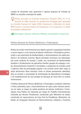 a    estudos de demandas reais, apresentar e aprovar proposta de inclusão da
      MNPC no conselho municipal de saúde.
  B
           Política pactuada na Comissão Intergestora Tripartite (CIT), em 17 de
  C       fevereiro de 2005, devendo ser amplamente divulgada após aprovação
      no Conselho Nacional de Saúde (CNS). Atualmente o Ministério da Saúde
  d   (MS) financia a consulta médica em homeopatia e em acupuntura na tabela
      de produção ambulatorial.
  e
           Fitoterapia e plantas medicinais, Medicina antroposófica, Acupuntura.
  F
 G    Política nacional de Plantas Medicinais e Fitoterápicos

 H
      Política de caráter interministerial que objetiva garantir à população brasileira
  i   o acesso seguro e o uso racional de plantas medicinais e fitoterápicos, promo-
      vendo o uso sustentável da biodiversidade, o desenvolvimento da cadeia pro-
  L   dutiva e da indústria nacional. Alguns princípios nortearam sua elaboração,
      tais como melhoria da atenção à saúde, uso sustentável da biodiversidade
 M    brasileira e fortalecimento da agricultura familiar, geração de emprego e ren-
      da, desenvolvimento industrial e tecnológico e perspectiva de inclusão social
n-o   e regional, além da participação popular e do controle social sobre todas as
      ações decorrentes dessa iniciativa. Entre os fatores previamente admitidos,
  P   deve-se ressaltar a necessidade de minimização da dependência tecnológica
      e do estabelecimento de uma posição de destaque de nosso País no cenário
 Q    internacional.

  r   A Política Nacional de Plantas Medicinais e Fitoterápicos estabelece diretrizes
      e linhas prioritárias para o desenvolvimento de ações pelos diversos parcei-
  s   ros em todas as etapas da cadeia produtiva de plantas medicinais e fitote-
      rápicos. Essa Política foi elaborada por Grupo de Trabalho Interministerial,
  t   instituído por Decreto Presidencial, coordenado pelo Ministério da Saúde,
      constituído de representantes da Casa Civil da Presidência; Ministérios: da
 U    Saúde; da Integração Nacional; do Desenvolvimento, Indústria e Comércio

V-Z
                                            262
 