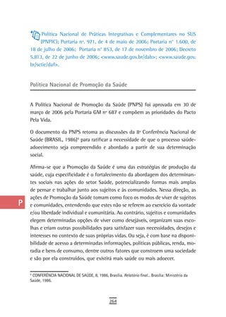 a          Política Nacional de Práticas Integrativas e Complementares no SUS
           (PNPIC); Portaria nº. 971, de 4 de maio de 2006; Portaria n° 1.600, de
  B   18 de julho de 2006; Portaria n° 853, de 17 de novembro de 2006; Decreto
      5.813, de 22 de junho de 2006; <www.saude.gov.br/dab>; <www.saude.gov.
  C   br/sctie/daf>.
  d
      Política nacional de Promoção da saúde
  e
  F   A Política Nacional de Promoção da Saúde (PNPS) foi aprovada em 30 de
      março de 2006 pela Portaria GM nº 687 e compõem as prioridades do Pacto
 G    Pela Vida.

 H    O documento da PNPS retoma as discussões da 8ª Conferência Nacional de
      Saúde (BRASIL, 1986) 6 para ratificar a necessidade de que o processo saúde-
  i
                                  4




      adoecimento seja compreendido e abordado a partir de sua determinação
      social.
  L
      Afirma-se que a Promoção da Saúde é uma das estratégias de produção da
 M    saúde, cuja especificidade é o fortalecimento da abordagem dos determinan-
      tes sociais nas ações do setor Saúde, potencializando formas mais amplas
n-o   de pensar e trabalhar junto aos sujeitos e às comunidades. Nessa direção, as
      ações de Promoção da Saúde tomam como foco os modos de viver de sujeitos
  P   e comunidades, entendendo que estes não se referem ao exercício da vontade
      e/ou liberdade individual e comunitária. Ao contrário, sujeitos e comunidades
 Q    elegem determinadas opções de viver como desejáveis, organizam suas esco-
      lhas e criam outras possibilidades para satisfazer suas necessidades, desejos e
  r   interesses no contexto de suas próprias vidas. Ou seja, é com base na disponi-
      bilidade de acesso a determinadas informações, políticas públicas, renda, mo-
  s   radia e bens de consumo, dentre outros fatores que constroem uma sociedade
  t   e são por ela construídos, que existirá mais saúde ou mais adoecer.


 U    6
      4
        CONFERÊNCIA NACIONAL DE SAÚDE, 8, 1986, Brasília. Relatório final... Brasília: Ministério da
      Saúde, 1986.

V-Z
                                                     264
 