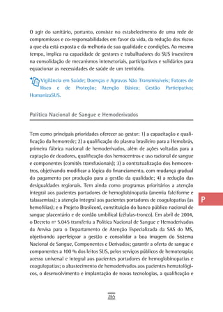O agir do sanitário, portanto, consiste no estabelecimento de uma rede de        a
compromissos e co-responsabilidades em favor da vida, da redução dos riscos
a que ela está exposta e da melhoria de sua qualidade e condições. Ao mesmo      B
tempo, implica na capacidade de gestores e trabalhadores do SUS investirem
na consolidação de mecanismos intersetoriais, participativos e solidários para   C
equacionar as necessidades de saúde de um território.
                                                                                 d
   Vigilância em Saúde; Doenças e Agravos Não Transmissíveis; Fatores de
   Risco e de Proteção; Atenção Básica; Gestão Participativa;                    e
HumanizaSUS.
                                                                                 F
Política nacional de sangue e Hemoderivados                                      G

Tem como principais prioridades oferecer ao gestor: 1) a capacitação e quali-
                                                                                 H
ficação da hemorrede; 2) a qualificação do plasma brasileiro para a Hemobrás,
                                                                                 i
primeira fábrica nacional de hemoderivados, além de ações voltadas para a
captação de doadores, qualificação dos hemocentros e uso racional de sangue      L
e componentes (comitês transfusionais); 3) a contratualização dos hemocen-
tros, objetivando modificar a lógica do financiamento, com mudança gradual       M
do pagamento por produção para a gestão da qualidade; 4) a redução das
desigualdades regionais. Tem ainda como programas prioritários a atenção         n-o
integral aos pacientes portadores de hemoglobinopatia (anemia falciforme e
talassemias); a atenção integral aos pacientes portadores de coagulopatias (as   P
hemofilias); e o Projeto Brasilcord, constituição do banco público nacional de
sangue placentário e de cordão umbilical (células-tronco). Em abril de 2004,     Q
o Decreto nº 5.045 transferiu a Política Nacional de Sangue e Hemoderivados
da Anvisa para o Departamento de Atenção Especializada da SAS do MS,             r
objetivando aperfeiçoar a gestão e consolidar a boa imagem do Sistema
Nacional de Sangue, Componentes e Derivados; garantir a oferta de sangue e       s
componentes a 100 % dos leitos SUS, pelos serviços públicos de hemoterapia;
acesso universal e integral aos pacientes portadores de hemoglobinopatias e      t
coagulopatias; o abastecimento de hemoderivados aos pacientes hematológi-
cos, o desenvolvimento e implantação de novas tecnologias, a qualificação e      U
                                                                                 V-Z
                                     265
 