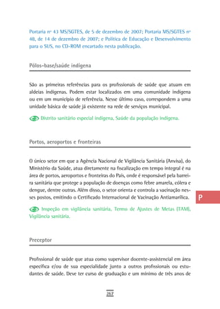 Portaria nº 43 MS/SGTES, de 5 de dezembro de 2007; Portaria MS/SGTES nº            a
48, de 14 de dezembro de 2007; e Política de Educação e Desenvolvimento
para o SUS, no CD-ROM encartado nesta publicação.                                  B
                                                                                   C
Pólos-base/saúde indígena
                                                                                   d
São as primeiras referências para os profissionais de saúde que atuam em           e
aldeias indígenas. Podem estar localizados em uma comunidade indígena
ou em um município de referência. Nesse último caso, correspondem a uma            F
unidade básica de saúde já existente na rede de serviços municipal.

     Distrito sanitário especial indígena, Saúde da população indígena.
                                                                                   G
                                                                                   H
Portos, aeroportos e fronteiras                                                    i
                                                                                   L
O único setor em que a Agência Nacional de Vigilância Sanitária (Anvisa), do
Ministério da Saúde, atua diretamente na fiscalização em tempo integral é na       M
área de portos, aeroportos e fronteiras do País, onde é responsável pela barrei-
ra sanitária que protege a população de doenças como febre amarela, cólera e       n-o
dengue, dentre outras. Além disso, o setor orienta e controla a vacinação nes-
ses postos, emitindo o Certificado Internacional de Vacinação Antiamarílica.       P
      Inspeção em vigilância sanitária, Termo de Ajustes de Metas (TAM),
Vigilância sanitária.
                                                                                   Q
                                                                                   r
Preceptor                                                                          s
                                                                                   t
Profissional de saúde que atua como supervisor docente-assistencial em área
específica e/ou de sua especialidade junto a outros profissionais ou estu-         U
dantes de saúde. Deve ter curso de graduação e um mínimo de três anos de
                                                                                   V-Z
                                      267
 
