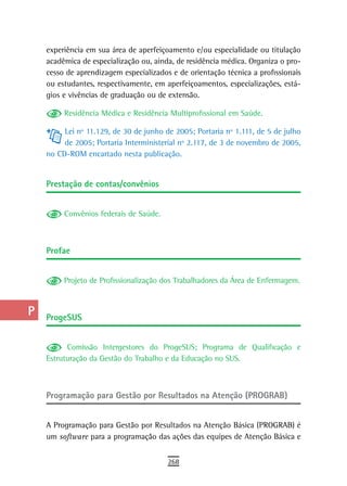 a    experiência em sua área de aperfeiçoamento e/ou especialidade ou titulação
      acadêmica de especialização ou, ainda, de residência médica. Organiza o pro-
  B   cesso de aprendizagem especializados e de orientação técnica a profissionais
      ou estudantes, respectivamente, em aperfeiçoamentos, especializações, está-
  C   gios e vivências de graduação ou de extensão.

  d        Residência Médica e Residência Multiprofissional em Saúde.

           Lei nº 11.129, de 30 de junho de 2005; Portaria nº 1.111, de 5 de julho
  e        de 2005; Portaria Interministerial nº 2.117, de 3 de novembro de 2005,
  F   no CD-ROM encartado nesta publicação.


 G    Prestação de contas/convênios

 H
           Convênios federais de Saúde.
  i
  L   Profae
 M
           Projeto de Profissionalização dos Trabalhadores da Área de Enfermagem.
n-o
  P   ProgesUs
 Q
            Comissão Intergestores do ProgeSUS; Programa de Qualificação e
  r   Estruturação da Gestão do Trabalho e da Educação no SUS.

  s
      Programação para Gestão por Resultados na Atenção (PROGRAB)
  t
 U    A Programação para Gestão por Resultados na Atenção Básica (PROGRAB) é
      um software para a programação das ações das equipes de Atenção Básica e
V-Z
                                          268
 