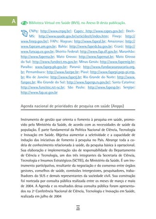 a         Biblioteca Virtual em Saúde (BVS), no Anexo D desta publicação.

  B         CNPq: http://www.cnpq.br/; Capes: http://www.capes.gov.br/; Decit-
            MS: http://www.saude.gov.br/sctie/decit/index.htm; Finep: http://
  C   www.finep.gov.br/; FAPs: Alagoas: http://www.fapeal.br; Amazonas: http://
      www.fapeam.am.gov.br; Bahia: http://www.fapesb.ba.gov.br; Ceará: http://
  d   www.funcap.ce.gov.br; Distrito Federal: http://www.fap.df.gov.br; Maranhão:
      http://www.fapema.br; Mato Grosso: http://www.fapemat.br; Mato Grosso
  e   do Sul: http://www.fundect.ms.gov.br; Minas Gerais: http://www.fapemig.br;
      Paraíba: www.fapep.pb.gov.br; Paraná: http://www.fundacaoaraucaria.org.
  F   br; Pernambuco: http://www.facepe.br; Piauí: http://www.fapepi.pop-pi.rnp.
      br; Rio de Janeiro: http://www.faperj.br; Rio Grande do Norte: http://www.
 G    funpec.br; Rio Grande do Sul: http://www.fapergs.rs.gov.br/; Santa Catarina:
      http://www.funcitec.rct-sc.br; São Paulo: http://www.fapesp.br; Sergipe:
 H    http://www.fap.se.gov.br

  i
      Agenda nacional de prioridades de pesquisa em saúde (Anpps)
  L
 M    Instrumento de gestão que orienta o fomento à pesquisa em saúde, promo-
      vido pelo Ministério da Saúde, de acordo com as necessidades de saúde da
n-o   população. É parte fundamental da Política Nacional de Ciência, Tecnologia
      e Inovação em Saúde. Objetiva aumentar a seletividade e a capacidade de
  P   indução das iniciativas de fomento à pesquisa no País. Abrange toda a ca-
      deia de conhecimento relacionada à saúde, da pesquisa básica à operacional.
 Q    Sua elaboração e implementação são de responsabilidade do Departamento
      de Ciência e Tecnologia, um dos três integrantes da Secretaria de Ciência,
  r   Tecnologia e Insumos Estratégicos (SCTIE), do Ministério da Saúde. É um ins-
      trumento participativo, resultante da negociação e do consenso entre órgãos
  s   gestores, conselhos de saúde, comissões intergestores, pesquisadores, traba-
      lhadores do SUS e demais representantes da sociedade civil. Sua construção
  t   foi norteada por consulta pública realizada entre os meses de março e maio
      de 2004. A Agenda e os resultados dessa consulta pública foram apresenta-
 U    dos na 2ª Conferência Nacional de Ciência, Tecnologia e Inovação em Saúde,
      realizada em julho de 2004
V-Z
                                          26
 