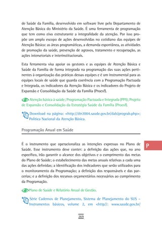 de Saúde da Família, desenvolvido em software livre pelo Departamento de         a
Atenção Básica do Ministério da Saúde. É uma ferramenta de programação
que tem como eixo estruturante a integralidade da atenção. Por isso pro-         B
põe um amplo escopo de ações desenvolvidas no cotidiano das equipes de
Atenção Básica: as áreas programáticas, a demanda espontânea, as atividades      C
de promoção da saúde, prevenção de agravos, tratamento e recuperação, as
ações intersetoriais e interinstitucionais.                                      d
Esta ferramenta visa apoiar os gestores e as equipes de Atenção Básica e         e
Saúde da Família de forma integrada na programação das suas ações perti-
nentes à organização das práticas dessas equipes e é um instrumental para as     F
equipes locais de saúde que guarda coerência com a Programação Pactuada
e Integrada, os indicadores da Atenção Básica e os indicadores do Projeto de     G
Expansão e Consolidação da Saúde da Família (Proesf).
                                                                                 H
     Atenção básica à saúde; Programação Pactuada e Integrada (PPI); Projeto
de Expansão e Consolidação da Estratégia Saúde da Família (Proesf).              i
     Download na página: <http://dtr2004.saude.gov.br/dab/prograb.php>;
                                                                                 L
     Política Nacional da Atenção Básica.
                                                                                 M
Programação anual em saúde
                                                                                 n-o
É o instrumento que operacionaliza as intenções expressas no Plano de
Saúde. Esse instrumento deve conter: a definição das ações que, no ano
                                                                                 P
específico, irão garantir o alcance dos objetivos e o cumprimento das metas
                                                                                 Q
do Plano de Saúde; o estabelecimento das metas anuais relativas a cada uma
das ações definidas; a identificação dos indicadores que serão utilizados para   r
o monitoramento da Programação; a definição dos responsáveis e das par-
cerias; e a definição dos recursos orçamentários necessários ao cumprimento      s
da Programação.

    Plano de Saúde e Relatório Anual de Gestão.
                                                                                 t
     Série Cadernos de Planejamento, Sistema de Planejamento do SUS –            U
     Instrumentos básicos, volume 2, em <http//: www.saude.gov.br/
                                                                                 V-Z
                                     269
 