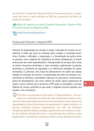 das Comissões Intergestores Bipartite (CIB). O financiamento para o cumpri-            a
mento das metas e ações definidas na PAP-VS é proveniente do Bloco de
vigilância em Saúde.                                                                   B
     Bloco de vigilância em saúde; Comissão Intergestores Tripartite (CIT);            C
Comissões Intergestores Bipartites (CIB).

     <http://www.saude.gov.br/svs>
                                                                                       d
                                                                                       e
Programação Pactuada e Integrada (PPI)                                                 F

Processo de programação da atenção à saúde e alocação de recursos da as-
                                                                                       G
sistência à saúde que deve ser realizado pelos estados e municípios brasi-
leiros. Envolve a definição, a negociação e a formalização de pactos entre
                                                                                       H
os gestores, com o objetivo de estabelecer, de forma transparente, os fluxos
                                                                                       i
assistenciais das redes regionalizadas e hierarquizadas de serviços, bem como
os limites financeiros destinados a cada município, explicitando as parcelas           L
destinadas à assistência da população e as referências recebidas de outros
municípios. É, portanto, uma etapa do planejamento em saúde que agrega                 M
funções de alocação de recursos e reorganização das redes de atenção, con-
cretizando as diretrizes e prioridades expressas nos processos e instrumentos          n-o
gerais de planejamento, tais como: planos de saúde, planos plurianuais de
saúde e outros. Embora até o momento a PPI tenha se restringido a recursos             P
federais de custeio, pretende-se que passe a englobar recursos próprios dos
estados e dos municípios.                                                              Q
     A PPI deve ser construída em três etapas: 1) Etapa preliminar – Em coe-           r
     rência com as diretrizes da política de saúde estabelecida nos planos esta-
duais de saúde, planos plurianuais, pacto da atenção básica, planos diretores de       s
regionalização e demais instrumentos do planejamento, o gestor estadual e os
gestores municipais definem conjuntamente, por meio das Comissões                      t
Intergestores Bipartite (CIB), as situações específicas de seus territórios, no cam-
po da assistência. Resulta dessa fase a macroalocação dos recursos a serem             U
programados e os parâmetros assistenciais médios a serem adotados, de manei-
                                                                                       V-Z
                                        271
 