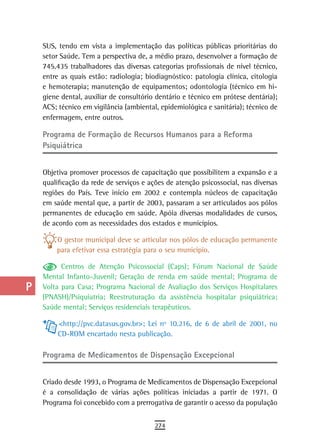 a    SUS, tendo em vista a implementação das políticas públicas prioritárias do
      setor Saúde. Tem a perspectiva de, a médio prazo, desenvolver a formação de
  B   745.435 trabalhadores das diversas categorias profissionais de nível técnico,
      entre as quais estão: radiologia; biodiagnóstico: patologia clínica, citologia
  C   e hemoterapia; manutenção de equipamentos; odontologia (técnico em hi-
      giene dental, auxiliar de consultório dentário e técnico em prótese dentária);
  d   ACS; técnico em vigilância (ambiental, epidemiológica e sanitária); técnico de
      enfermagem, entre outros.
  e
      Programa de Formação de recursos Humanos para a reforma
  F   Psiquiátrica

 G    Objetiva promover processos de capacitação que possibilitem a expansão e a
 H    qualificação da rede de serviços e ações de atenção psicossocial, nas diversas
      regiões do País. Teve início em 2002 e contempla núcleos de capacitação
  i   em saúde mental que, a partir de 2003, passaram a ser articulados aos pólos
      permanentes de educação em saúde. Apóia diversas modalidades de cursos,
  L   de acordo com as necessidades dos estados e municípios.

          O gestor municipal deve se articular nos pólos de educação permanente
 M        para efetivar essa estratégia para o seu município.

n-o         Centros de Atenção Psicossocial (Caps); Fórum Nacional de Saúde
      Mental Infanto-Juvenil; Geração de renda em saúde mental; Programa de
  P   Volta para Casa; Programa Nacional de Avaliação dos Serviços Hospitalares
      (PNASH)/Psiquiatria; Reestruturação da assistência hospitalar psiquiátrica;
 Q    Saúde mental; Serviços residenciais terapêuticos.

           <http://pvc.datasus.gov.br>; Lei nº 10.216, de 6 de abril de 2001, no
  r        CD-ROM encartado nesta publicação.

  s
      Programa de Medicamentos de dispensação excepcional
  t
      Criado desde 1993, o Programa de Medicamentos de Dispensação Excepcional
 U    é a consolidação de várias ações políticas iniciadas a partir de 1971. O
      Programa foi concebido com a prerrogativa de garantir o acesso da população
V-Z
                                           274
 