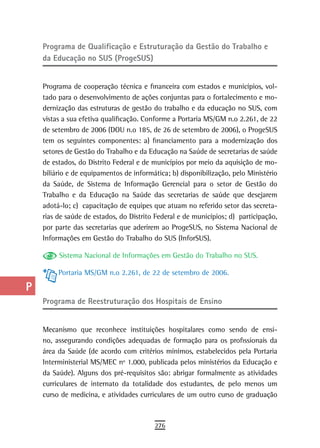 a    Programa de Qualificação e estruturação da Gestão do trabalho e
      da Educação no SUS (ProgeSUS)
  B
  C   Programa de cooperação técnica e financeira com estados e municípios, vol-
      tado para o desenvolvimento de ações conjuntas para o fortalecimento e mo-
  d   dernização das estruturas de gestão do trabalho e da educação no SUS, com
      vistas a sua efetiva qualificação. Conforme a Portaria MS/GM n.o 2.261, de 22
  e   de setembro de 2006 (DOU n.o 185, de 26 de setembro de 2006), o ProgeSUS
      tem os seguintes componentes: a) financiamento para a modernização dos
  F   setores de Gestão do Trabalho e da Educação na Saúde de secretarias de saúde

 G    de estados, do Distrito Federal e de municípios por meio da aquisição de mo-
      biliário e de equipamentos de informática; b) disponibilização, pelo Ministério
 H    da Saúde, de Sistema de Informação Gerencial para o setor de Gestão do
      Trabalho e da Educação na Saúde das secretarias de saúde que desejarem
  i   adotá-lo; c) capacitação de equipes que atuam no referido setor das secreta-
      rias de saúde de estados, do Distrito Federal e de municípios; d) participação,
  L   por parte das secretarias que aderirem ao ProgeSUS, no Sistema Nacional de
      Informações em Gestão do Trabalho do SUS (InforSUS).
 M
           Sistema Nacional de Informações em Gestão do Trabalho no SUS.
n-o        Portaria MS/GM n.o 2.261, de 22 de setembro de 2006.

  P
      Programa de reestruturação dos Hospitais de ensino
 Q
  r   Mecanismo que reconhece instituições hospitalares como sendo de ensi-
      no, assegurando condições adequadas de formação para os profissionais da
  s   área da Saúde (de acordo com critérios mínimos, estabelecidos pela Portaria
      Interministerial MS/MEC nº 1.000, publicada pelos ministérios da Educação e
  t   da Saúde). Alguns dos pré-requisitos são: abrigar formalmente as atividades
      curriculares de internato da totalidade dos estudantes, de pelo menos um
 U    curso de medicina, e atividades curriculares de um outro curso de graduação

V-Z
                                           276
 