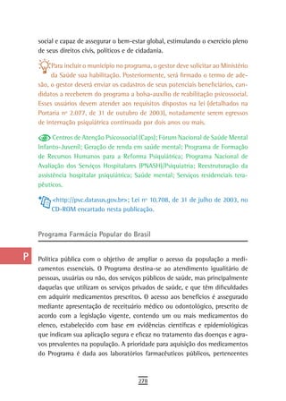 a    social e capaz de assegurar o bem-estar global, estimulando o exercício pleno
      de seus direitos civis, políticos e de cidadania.
  B
           Para incluir o município no programa, o gestor deve solicitar ao Ministério
  C        da Saúde sua habilitação. Posteriormente, será firmado o termo de ade-
      são, o gestor deverá enviar os cadastros de seus potenciais beneficiários, can-
  d   didatos a receberem do programa a bolsa-auxílio de reabilitação psicossocial.
      Esses usuários devem atender aos requisitos dispostos na lei (detalhados na
  e   Portaria nº 2.077, de 31 de outubro de 2003), notadamente serem egressos
      de internação psiquiátrica continuada por dois anos ou mais.
  F
            Centros de Atenção Psicossocial (Caps); Fórum Nacional de Saúde Mental
 G    Infanto-Juvenil; Geração de renda em saúde mental; Programa de Formação
      de Recursos Humanos para a Reforma Psiquiátrica; Programa Nacional de
 H    Avaliação dos Serviços Hospitalares (PNASH)/Psiquiatria; Reestruturação da
      assistência hospitalar psiquiátrica; Saúde mental; Serviços residenciais tera-
  i   pêuticos.

  L        <http://pvc.datasus.gov.br>; Lei nº 10.708, de 31 de julho de 2003, no
           CD-ROM encartado nesta publicação.
 M
      Programa Farmácia Popular do Brasil
n-o
  P   Política pública com o objetivo de ampliar o acesso da população a medi-
      camentos essenciais. O Programa destina-se ao atendimento igualitário de
 Q    pessoas, usuárias ou não, dos serviços públicos de saúde, mas principalmente
      daquelas que utilizam os serviços privados de saúde, e que têm dificuldades
  r   em adquirir medicamentos prescritos. O acesso aos benefícios é assegurado
      mediante apresentação de receituário médico ou odontológico, prescrito de
  s   acordo com a legislação vigente, contendo um ou mais medicamentos do
      elenco, estabelecido com base em evidências científicas e epidemiológicas
  t   que indicam sua aplicação segura e eficaz no tratamento das doenças e agra-
      vos prevalentes na população. A prioridade para aquisição dos medicamentos
 U    do Programa é dada aos laboratórios farmacêuticos públicos, pertencentes
V-Z
                                            278
 