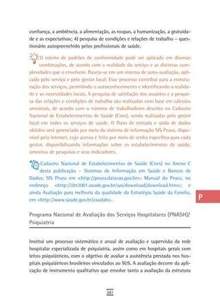confiança, a ambiência, a alimentação, as roupas, a humanização, a gratuida-       a
de e as expectativas; 4) pesquisa de condições e relações de trabalho – ques-
tionário autopreenchido pelos profissionais de saúde.                              B
     O roteiro de padrões de conformidade pode ser aplicado em diversas            C
     combinações, de acordo com a realidade do serviço e as distintas com-
plexidades que o envolvem. Baseia-se em um sistema de auto-avaliação, apli-        d
cado pelo serviço e pelo gestor local. Esse processo contribui para a estrutu-
ração dos serviços, permitindo o autoconhecimento e identificando a realida-       e
de e as necessidades locais. A pesquisa de satisfação dos usuários e a pesqui-
sa das relações e condições de trabalho são realizadas com base em cálculos        F
amostrais, de acordo com o número de trabalhadores descrito no Cadastro
Nacional de Estabelecimentos de Saúde (Cnes), sendo realizadas pelo gestor         G
local em todos os serviços de saúde. O fluxo de entrada e saída de dados
obtidos será gerenciado por meio do sistema de informação SIS Pnass, dispo-        H
nível pela internet, cujo acesso é feito por meio de senha específica para cada
gestor, disponibilizando informações sobre os estabelecimentos de saúde,           i
amostras de pesquisas e seus indicadores.
                                                                                   L
     Cadastro Nacional de Estabelecimentos de Saúde (Cnes) no Anexo C
     desta publicação – Sistemas de Informação em Saúde e Bancos de                M
Dados; SIS Pnass em <http://pnass.datasus.gov.br>; Manual do Pnass, no
endereço <http://dtr2001.saude.gov.br/sas/download/download.htm>; e                n-o
ainda Avaliação para melhoria da qualidade da Estratégia Saúde da Família,
em <http://www.saude.gov.br/caadab>.                                               P

Programa Nacional de Avaliação dos Serviços Hospitalares (PNASH)/                  Q
Psiquiatria
                                                                                   r
Institui um processo sistemático e anual de avaliação e supervisão da rede         s
hospitalar especializada de psiquiatria, assim como em hospitais gerais com
leitos psiquiátricos, com o objetivo de avaliar a assistência prestada nos hos-    t
pitais psiquiátricos brasileiros vinculados ao SUS. A avaliação decorre da apli-
cação de instrumento qualitativo que envolve tanto a avaliação da estrutura
                                                                                   U
                                                                                   V-Z
                                      281
 