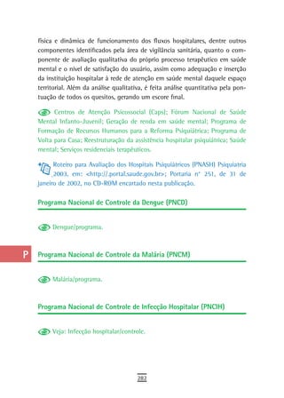 a    física e dinâmica de funcionamento dos fluxos hospitalares, dentre outros
      componentes identificados pela área de vigilância sanitária, quanto o com-
  B   ponente de avaliação qualitativa do próprio processo terapêutico em saúde
      mental e o nível de satisfação do usuário, assim como adequação e inserção
  C   da instituição hospitalar à rede de atenção em saúde mental daquele espaço
      territorial. Além da análise qualitativa, é feita análise quantitativa pela pon-
  d   tuação de todos os quesitos, gerando um escore final.

  e         Centros de Atenção Psicossocial (Caps); Fórum Nacional de Saúde
      Mental Infanto-Juvenil; Geração de renda em saúde mental; Programa de
  F   Formação de Recursos Humanos para a Reforma Psiquiátrica; Programa de
      Volta para Casa; Reestruturação da assistência hospitalar psiquiátrica; Saúde
 G    mental; Serviços residenciais terapêuticos.

 H          Roteiro para Avaliação dos Hospitais Psiquiátricos (PNASH) Psiquiatria
            2003, em: <http://.portal.saude.gov.br>; Portaria n° 251, de 31 de
  i   janeiro de 2002, no CD-ROM encartado nesta publicação.

  L   Programa Nacional de Controle da Dengue (PNCD)

 M
           Dengue/programa.
n-o
  P   Programa Nacional de Controle da Malária (PNCM)

 Q         Malária/programa.
  r
  s   Programa Nacional de Controle de Infecção Hospitalar (PNCIH)

  t        Veja: Infecção hospitalar/controle.

 U
V-Z
                                            282
 