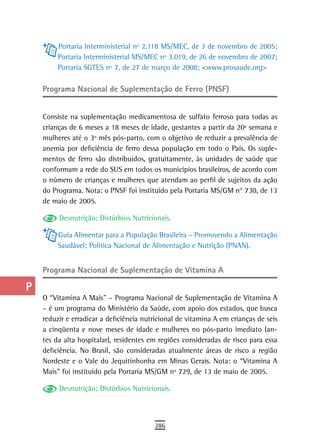 a         Portaria Interministerial nº 2.118 MS/MEC, de 3 de novembro de 2005;
           Portaria Interministerial MS/MEC nº 3.019, de 26 de novembro de 2007;
  B        Portaria SGTES nº 7, de 27 de março de 2008; <www.prosaude.org>

  C   Programa Nacional de Suplementação de Ferro (PNSF)
  d
      Consiste na suplementação medicamentosa de sulfato ferroso para todas as
  e   crianças de 6 meses a 18 meses de idade, gestantes a partir da 20ª semana e
      mulheres até o 3º mês pós-parto, com o objetivo de reduzir a prevalência de
  F   anemia por deficiência de ferro dessa população em todo o País. Os suple-
      mentos de ferro são distribuídos, gratuitamente, às unidades de saúde que
 G    conformam a rede do SUS em todos os municípios brasileiros, de acordo com
      o número de crianças e mulheres que atendam ao perfil de sujeitos da ação
 H    do Programa. Nota: o PNSF foi instituído pela Portaria MS/GM n° 730, de 13
      de maio de 2005.
  i
           Desnutrição; Distúrbios Nutricionais.
  L
           Guia Alimentar para a População Brasileira – Promovendo a Alimentação
 M         Saudável; Política Nacional de Alimentação e Nutrição (PNAN).

n-o   Programa nacional de suplementação de Vitamina a

  P
      O “Vitamina A Mais” – Programa Nacional de Suplementação de Vitamina A
 Q    – é um programa do Ministério da Saúde, com apoio dos estados, que busca
      reduzir e erradicar a deficiência nutricional de vitamina A em crianças de seis
  r   a cinqüenta e nove meses de idade e mulheres no pós-parto imediato (an-
      tes da alta hospitalar), residentes em regiões consideradas de risco para essa
  s   deficiência. No Brasil, são consideradas atualmente áreas de risco a região
      Nordeste e o Vale do Jequitinhonha em Minas Gerais. Nota: o “Vitamina A
  t   Mais” foi instituído pela Portaria MS/GM nº 729, de 13 de maio de 2005.

 U         Desnutrição; Distúrbios Nutricionais.

V-Z
                                           286
 