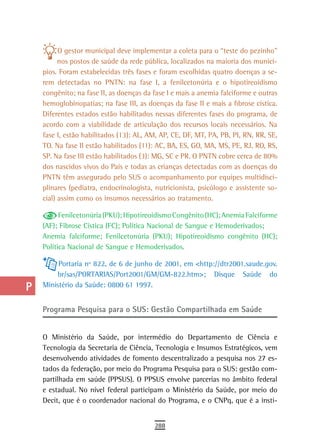 a          O gestor municipal deve implementar a coleta para o “teste do pezinho”
  B         nos postos de saúde da rede pública, localizados na maioria dos municí-
      pios. Foram estabelecidas três fases e foram escolhidas quatro doenças a se-
  C   rem detectadas no PNTN: na fase I, a fenilcetonúria e o hipotireoidismo
      congênito; na fase II, as doenças da fase I e mais a anemia falciforme e outras
  d   hemoglobinopatias; na fase III, as doenças da fase II e mais a fibrose cística.
      Diferentes estados estão habilitados nessas diferentes fases do programa, de
  e   acordo com a viabilidade de articulação dos recursos locais necessários. Na
      fase I, estão habilitados (13): AL, AM, AP, CE, DF, MT, PA, PB, PI, RN, RR, SE,
  F   TO. Na fase II estão habilitados (11): AC, BA, ES, GO, MA, MS, PE, RJ, RO, RS,
      SP. Na fase III estão habilitados (3): MG, SC e PR. O PNTN cobre cerca de 80%
 G    dos nascidos vivos do País e todas as crianças detectadas com as doenças do
      PNTN têm assegurado pelo SUS o acompanhamento por equipes multidisci-
 H    plinares (pediatra, endocrinologista, nutricionista, psicólogo e assistente so-
      cial) assim como os insumos necessários ao tratamento.
  i
            Fenilcetonúria (PKU); Hipotireoidismo Congênito (HC); Anemia Falciforme
  L   (AF); Fibrose Cística (FC); Política Nacional de Sangue e Hemoderivados;
      Anemia falciforme; Fenilcetonúria (PKU); Hipotireoidismo congênito (HC);
 M    Política Nacional de Sangue e Hemoderivados.

n-o        Portaria nº 822, de 6 de junho de 2001, em <http://dtr2001.saude.gov.
          br/sas/PORTARIAS/Port2001/GM/GM-822.htm>; Disque Saúde do
  P   Ministério da Saúde: 0800 61 1997.


 Q    Programa Pesquisa para o sUs: Gestão Compartilhada em saúde

  r
      O Ministério da Saúde, por intermédio do Departamento de Ciência e
  s   Tecnologia da Secretaria de Ciência, Tecnologia e Insumos Estratégicos, vem
      desenvolvendo atividades de fomento descentralizado a pesquisa nos 27 es-
  t   tados da federação, por meio do Programa Pesquisa para o SUS: gestão com-
      partilhada em saúde (PPSUS). O PPSUS envolve parcerias no âmbito federal
 U    e estadual. No nível federal participam o Ministério da Saúde, por meio do
      Decit, que é o coordenador nacional do Programa, e o CNPq, que é a insti-
V-Z
                                           288
 