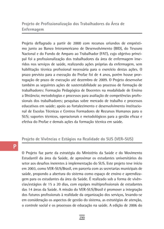 a    Projeto de Profissionalização dos trabalhadores da Área de
      enfermagem
  B
  C   Projeto deflagrado a partir de 2000 com recursos oriundos de emprésti-
      mo junto ao Banco Interamericano de Desenvolvimento (BID), do Tesouro
  d   Nacional e do Fundo de Amparo ao Trabalhador (FAT), cujo objetivo princi-
      pal foi a profissionalização dos trabalhadores da área de enfermagem inse-
  e   ridos nos serviços de saúde, realizando ações próprias da enfermagem, sem
      habilitação técnica profissional necessária para o exercício destas ações. O
  F   prazo previsto para a execução do Profae foi de 4 anos, porém houve pror-
      rogação de prazo de execução até dezembro de 2009. O Projeto desenvolve
 G    também as seguintes ações de sustentabilidade ao processo de formação de
      trabalhadores: Formação Pedagógica de Docentes na modalidade de Ensino
 H    a Distância; metodologias e processos para avaliação de competências profis-
      sionais dos trabalhadores; pesquisas sobre mercado de trabalho e processos
  i   educativos em saúde; apoio ao fortalecimento e desenvolvimento institucio-
      nal de Escolas Técnicas e Centros Formadores de Recursos Humanos para o
  L   SUS; suportes técnicos, operacionais e metodológicos para a gestão eficaz e
      efetiva do Profae e demais ações da formação técnica em saúde.
 M
n-o   Projeto de Vivências e Estágios na Realidade do SUS (VER-SUS)
  P
      O Projeto faz parte da estratégia do Ministério da Saúde e do Movimento
 Q    Estudantil da área da Saúde, de aproximar os estudantes universitários do
      setor aos desafios inerentes à implementação do SUS. Este projeto teve início
  r   em 2003, como VER-SUS/Brasil, em parceria com as secretarias municipais de
      saúde, propondo a abertura do sistema como espaço de ensino e aprendiza-
  s   gem para os estudantes da área da Saúde. É realizado sob a forma de vivên-
      cias/estágios de 15 a 20 dias, com equipes multiprofissionais de estudantes
  t   das 14 áreas da Saúde. A missão do VER-SUS/Brasil é promover a integração
      dos futuros profissionais à realidade da organização dos serviços, levando-se
 U    em consideração os aspectos de gestão do sistema, as estratégias de atenção,
      o controle social e os processos de educação na saúde. A edição de 2006 do
V-Z
                                          290
 