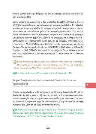 Projeto contou com a participação de 213 estudantes, em oito municípios de     a
três estados do País.
                                                                               B
Como produto da experiência e das avaliações do VER-SUS/Brasil, o Deges/
SGTES/MS empenhou-se na construção de novas modalidades de vivências,          C
ampliando as oportunidades de estágio, assumindo compromissos direta-
mente com as universidades, pela via da extensão universitária. Esta moda-     d
lidade foi intitulada VER-SUS/Extensão, e tem as Pró-Reitorias de Extensão
Universitária com um papel protagonista na produção, na execução e acom-       e
panhamento de estágios com maior período de duração, entre três meses
e um ano. O VER-SUS/Extensão divide-se em dois programas específicos:          F
Estágios Rurais Interprofissionais no SUS (ERIP) e Vivências em Educação
Popular no SUS (VEPOP). Um total de 17 projetos foram implementados            G
em 2006, beneficiando 1.555 estudantes, em 71 municípios de 12 estados
brasileiros.                                                                   H
     Cada município pode propor a sua inclusão nesta iniciativa e participar   i
     ativamente da construção das experiências, que devem ser pactuadas
entre o município, o Ministério e o movimento estudantil.                      L
     Política de Educação Permanente em Saúde; Aprender SUS.                   M
Projeto Fortalecimento institucional dos Comitês de ética em                   n-o
Pesquisa(CEPs)
                                                                               P
Projeto desenvolvido pelo Departamento de Ciência e Tecnologia (Decit), do     Q
Ministério da Saúde, com o objetivo de promover o fortalecimento do siste-
ma de apreciação ética das pesquisas envolvendo seres humanos, por meio        r
do fomento à implementação de infra-estrutura e capacitação de recursos
humanos dos Comitês de Ética em Pesquisa (CEPs).                               s
     Agenda nacional de prioridades de pesquisa em saúde; Pesquisa em saú-     t
de; Política Nacional de Ciência, Tecnologia e Inovação em Saúde; Programa
Pesquisa para o SUS: Gestão Compartilhada em Saúde.                            U
                                                                               V-Z
                                    291
 