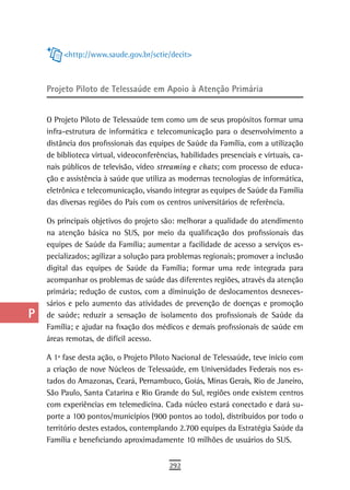 a         <http://www.saude.gov.br/sctie/decit>

  B
  C   Projeto Piloto de telessaúde em apoio à atenção Primária

  d   O Projeto Piloto de Telessaúde tem como um de seus propósitos formar uma
      infra-estrutura de informática e telecomunicação para o desenvolvimento a
  e   distância dos profissionais das equipes de Saúde da Família, com a utilização

  F   de biblioteca virtual, videoconferências, habilidades presenciais e virtuais, ca-
      nais públicos de televisão, vídeo streaming e chats; com processo de educa-
 G    ção e assistência à saúde que utiliza as modernas tecnologias de informática,
      eletrônica e telecomunicação, visando integrar as equipes de Saúde da Família
 H    das diversas regiões do País com os centros universitários de referência.

      Os principais objetivos do projeto são: melhorar a qualidade do atendimento
  i   na atenção básica no SUS, por meio da qualificação dos profissionais das
  L   equipes de Saúde da Família; aumentar a facilidade de acesso a serviços es-
      pecializados; agilizar a solução para problemas regionais; promover a inclusão
 M    digital das equipes de Saúde da Família; formar uma rede integrada para
      acompanhar os problemas de saúde das diferentes regiões, através da atenção
n-o   primária; redução de custos, com a diminuição de deslocamentos desneces-
      sários e pelo aumento das atividades de prevenção de doenças e promoção
  P   de saúde; reduzir a sensação de isolamento dos profissionais de Saúde da
      Família; e ajudar na fixação dos médicos e demais profissionais de saúde em
 Q    áreas remotas, de difícil acesso.

  r   A 1ª fase desta ação, o Projeto Piloto Nacional de Telessaúde, teve início com
      a criação de nove Núcleos de Telessaúde, em Universidades Federais nos es-
  s   tados do Amazonas, Ceará, Pernambuco, Goiás, Minas Gerais, Rio de Janeiro,
      São Paulo, Santa Catarina e Rio Grande do Sul, regiões onde existem centros
  t   com experiências em telemedicina. Cada núcleo estará conectado e dará su-
      porte a 100 pontos/municípios (900 pontos ao todo), distribuídos por todo o
 U    território destes estados, contemplando 2.700 equipes da Estratégia Saúde da
      Família e beneficiando aproximadamente 10 milhões de usuários do SUS.
V-Z
                                            292
 