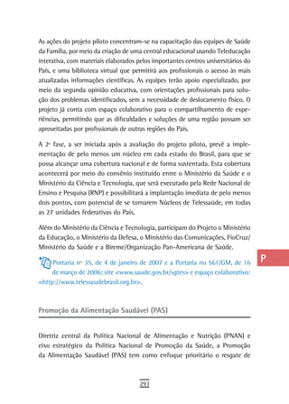 As ações do projeto piloto concentram-se na capacitação das equipes de Saúde       a
da Família, por meio da criação de uma central educacional usando Teleducação
interativa, com materiais elaborados pelos importantes centros universitários do   B
País, e uma biblioteca virtual que permitirá aos profissionais o acesso às mais
atualizadas informações científicas. As equipes terão apoio especializado, por     C
meio da segunda opinião educativa, com orientações profissionais para solu-
ção dos problemas identificados, sem a necessidade de deslocamento físico. O
                                                                                   d
projeto já conta com espaço colaborativo para o compartilhamento de expe-
                                                                                   e
riências, permitindo que as dificuldades e soluções de uma região possam ser
aproveitadas por profissionais de outras regiões do País.                          F
A 2ª fase, a ser iniciada após a avaliação do projeto piloto, prevê a imple-
mentação de pelo menos um núcleo em cada estado do Brasil, para que se
                                                                                   G
possa alcançar uma cobertura nacional e de forma sustentada. Esta cobertura
acontecerá por meio do convênio instituído entre o Ministério da Saúde e o
                                                                                   H
Ministério da Ciência e Tecnologia, que será executado pela Rede Nacional de
                                                                                   i
Ensino e Pesquisa (RNP) e possibilitará a implantação imediata de pelo menos
dois pontos, com potencial de se tornarem Núcleos de Telessaúde, em todas          L
as 27 unidades federativas do País.

Além do Ministério da Ciência e Tecnologia, participam do Projeto o Ministério
                                                                                   M
da Educação, o Ministério da Defesa, o Ministério das Comunicações, FioCruz/
                                                                                   n-o
Ministério da Saúde e a Bireme/Organização Pan-Americana de Saúde.

     Portaria nº 35, de 4 de janeiro de 2007 e a Portaria no 561/GM, de 16         P
    de março de 2006; site <www.saude.gov.br/sgtes> e espaço colaborativo:
<http://www.telessaudebrasil.org.br>.
                                                                                   Q
                                                                                   r
Promoção da Alimentação Saudável (PAS)
                                                                                   s
Diretriz central da Política Nacional de Alimentação e Nutrição (PNAN) e           t
eixo estratégico da Política Nacional de Promoção da Saúde, a Promoção
da Alimentação Saudável (PAS) tem como enfoque prioritário o resgate de
                                                                                   U
                                                                                   V-Z
                                      293
 