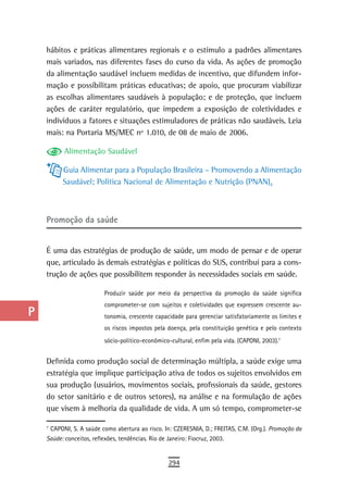 a    hábitos e práticas alimentares regionais e o estímulo a padrões alimentares
      mais variados, nas diferentes fases do curso da vida. As ações de promoção
  B   da alimentação saudável incluem medidas de incentivo, que difundem infor-
      mação e possibilitam práticas educativas; de apoio, que procuram viabilizar
  C   as escolhas alimentares saudáveis à população; e de proteção, que incluem
      ações de caráter regulatório, que impedem a exposição de coletividades e
  d   indivíduos a fatores e situações estimuladores de práticas não saudáveis. Leia
  e   mais: na Portaria MS/MEC nº 1.010, de 08 de maio de 2006.

            Alimentação Saudável
  F
            Guia Alimentar para a População Brasileira – Promovendo a Alimentação
 G          Saudável; Política Nacional de Alimentação e Nutrição (PNAN).

 H
      Promoção da saúde
  i
  L   É uma das estratégias de produção de saúde, um modo de pensar e de operar
      que, articulado às demais estratégias e políticas do SUS, contribui para a cons-
 M    trução de ações que possibilitem responder às necessidades sociais em saúde.

n-o                        Produzir saúde por meio da perspectiva da promoção da saúde significa
                           comprometer-se com sujeitos e coletividades que expressem crescente au-
  P                        tonomia, crescente capacidade para gerenciar satisfatoriamente os limites e
                           os riscos impostos pela doença, pela constituição genética e pelo contexto
 Q                         sócio-político-econômico-cultural, enfim pela vida. (CAPONI, 2003).75




  r   Definida como produção social de determinação múltipla, a saúde exige uma
      estratégia que implique participação ativa de todos os sujeitos envolvidos em
  s   sua produção (usuários, movimentos sociais, profissionais da saúde, gestores

  t   do setor sanitário e de outros setores), na análise e na formulação de ações
      que visem à melhoria da qualidade de vida. A um só tempo, comprometer-se
 U    7
      5
       CAPONI, S. A saúde como abertura ao risco. In: CZERESNIA, D.; FREITAS, C.M. (Org.). Promoção da
      Saúde: conceitos, reflexões, tendências. Rio de Janeiro: Fiocruz, 2003.
V-Z
                                                   294
 