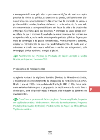 e co-responsabilizar-se pelo viver e por suas condições são marcas e ações         a
próprias da clínica, da política, da atenção e da gestão, ratificando esses pla-
nos de atuação como indissociáveis. Na perspectiva da promoção da saúde, a         B
gestão sanitária envolve, fundamentalmente, o estabelecimento de uma rede
de compromissos e co-responsabilidades em favor da vida e da criação das           C
estratégias necessárias para que ela exista. A promoção da saúde coloca a ne-
cessidade de que o processo de produção do conhecimento e das práticas, no         d
campo da saúde, e, mais ainda, no campo das políticas públicas, faça-se por
meio da construção e da gestão compartilhada. Promover saúde é, portanto,
                                                                                   e
ampliar o entendimento do processo saúde/adoecimento, de modo que se
ultrapasse a tensão que coloca indivíduo e coletivo em antagonismo, pela
                                                                                   F
conjugação clínica e política, atenção e gestão.
                                                                                   G
     Acolhimento nas Práticas de Produção de Saúde; Atenção à saúde;
Gestão participativa; HumanizaSUS.                                                 H
                                                                                   i
Propaganda de medicamentos
                                                                                   L
A Agência Nacional de Vigilância Sanitária (Anvisa), do Ministério da Saúde,       M
é responsável pelo monitoramento da propaganda de medicamentos no País.
Desde o ano de 2000, com a edição da Resolução RDC nº 102, foram defi-             n-o
nidos critérios distintos para a propaganda de medicamento de venda livre e
controlados, além de proibir frases e imagens que induzam ao consumo de            P
medicamentos.
                                                                                   Q
      Cosméticos e produtos de beleza/registro; Farmacovigilância; Inspeção
em vigilância sanitária; Medicamentos; Mercado de medicamentos; Programa           r
Produtos Dispensados de Registro (Prodir); Termo de Ajustes de Metas (TAM);
Vigilância sanitária.                                                              s
                                                                                   t
                                                                                   U
                                                                                   V-Z
                                      295
 