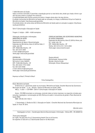 © 2005 Ministério da Saúde.
Todos os direitos reservados. É permitida a reprodução parcial ou total desta obra, desde que citada a fonte e que
não seja para venda ou qualquer fim comercial.
A responsabilidade pelos direitos autorais de textos e imagens desta obra é da área técnica.
A coleção institucional do Ministério da Saúde pode ser acessada, na íntegra, na Biblioteca Virtual em Saúde do
Ministério da Saúde: http://www.saude.gov.br/bvs
O conteúdo desta e de outras obras da Editora do Ministério da Saúde pode ser acessado na página: http://www.
saude.gov.br/editora

Série F. Comunicação e Educação em Saúde

Tiragem: 3ª edição – 2009 – 4.000 exemplares

Elaboração, distribuição e informações:                    CONSELHO NACIONAL DAS SECRETARIAS MUNICIPAIS
MINISTÉRIO DA SAÚDE                                        DE SAÚDE (CONASEMS)
Secretaria-Executiva                                       Esplanada dos Ministérios, bloco G, Edifício Anexo, ala
Departamento de Apoio à Descentralização                   B,1.º andar, sala 130
Esplanada dos Ministérios, bloco G, Edifício-Sede, 3º      CEP: 70058-900, Brasília – DF
andar, sala 350                                            Telefax: (61) 3315-2121 / 3315-2828
CEP: 70058-900, Brasília – DF                              Home page: www.conasems.org.br
Tels.: (61) 3315-2649
E-mail: dad@saude.gov.br
Home page: www.saude.gov.br/dad

EDITORA MS                                                 Equipe editorial:
Documentação e Informação                                  Normalização: Vanessa Leitão
SIA trecho 4, lotes 540/610                                Revisão: Janaína Arruda
CEP: 71200-040, Brasília – DF                              Editoração: Alisson Albuquerque
Tels.: (61) 3233-1774 / 2020
Fax: (61) 3233-9558
E-mail: editora.ms@saude.gov.br
Home page: www.saude.gov.br/editora


Impresso no Brasil / Printed in Brazil

                                                 Ficha Catalográfica
_________________________________________________________________________________________
Brasil. Ministério da Saúde.
    O SUS de A a Z : garantindo saúde nos municípios / Ministério da Saúde, Conselho Nacional das Secretarias
Municipais de Saúde. – 3. ed. – Brasília : Editora do Ministério da Saúde, 2009.
    480 p. : il color + 1 CD-ROM – (Série F. Comunicação e Educação em Saúde)

   Anexo : CD-ROM encartado na contracapa, contendo todos os textos impressos e as seguintes entradas para
consultas: Legislações e normatizações do SUS, Políticas de saúde e instrumentos de gestão e Plano Nacional de
Saúde (PNS)
   ISBN 978-85-334-1552-2

   1. Terminologia. 2. Gestão do SUS. 3. Educação em Saúde. I. Conselho Nacional das Secretarias Municipais de
Saúde. II. Título. III. Série.

                                                                                          CDU 001.4:614
_________________________________________________________________________________________
      Catalogação na fonte – Coordenação-Geral de Documentação e Informação – Editora MS – OS 2009/0134

Títulos para indexação:
Em inglês: The SUS from A to Z: Guaranteeing Health Care to all Counties
Em espanhol: El SUS de A a Z: Garantizando Salud en los Municípios
 
