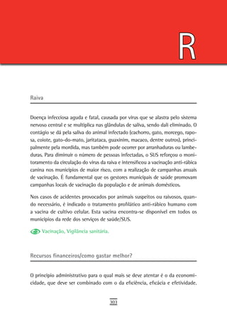 R
raiva


Doença infecciosa aguda e fatal, causada por vírus que se alastra pelo sistema
nervoso central e se multiplica nas glândulas de saliva, sendo dali eliminado. O
contágio se dá pela saliva do animal infectado (cachorro, gato, morcego, rapo-
sa, coiote, gato-do-mato, jaritataca, guaxinim, macaco, dentre outros), princi-
palmente pela mordida, mas também pode ocorrer por arranhaduras ou lambe-
duras. Para diminuir o número de pessoas infectadas, o SUS reforçou o moni-
toramento da circulação do vírus da raiva e intensificou a vacinação anti-rábica
canina nos municípios de maior risco, com a realização de campanhas anuais
de vacinação. É fundamental que os gestores municipais de saúde promovam
campanhas locais de vacinação da população e de animais domésticos.

Nos casos de acidentes provocados por animais suspeitos ou raivosos, quan-
do necessário, é indicado o tratamento profilático anti-rábico humano com
a vacina de cultivo celular. Esta vacina encontra-se disponível em todos os
municípios da rede dos serviços de saúde/SUS.

     Vacinação, Vigilância sanitária.



Recursos financeiros/como gastar melhor?


O principio administrativo para o qual mais se deve atentar é o da economi-
cidade, que deve ser combinado com o da eficiência, eficácia e efetividade.


                                        303
 