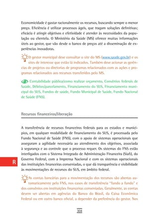 a    Economicidade é gastar racionalmente os recursos, buscando sempre o menor
      preço. Eficiência é utilizar processos ágeis, que tragam soluções definitivas;
  B   eficácia é atingir objetivos e efetividade é atender às necessidades da popu-
      lação ou clientela. O Ministério da Saúde (MS) oferece muitas informações
  C   úteis ao gestor, que vão desde o banco de preços até a disseminação de ex-
      periências inovadoras.
  d
           O gestor municipal deve consultar o site do MS (www.saude.gov.br) e os
  e        sites de interesse que estão lá indicados. Também deve acionar as gerên-
      cias de projetos ou diretorias de programas relacionados com as ações e pro-
  F   gramas relacionados aos recursos transferidos pelo MS.

 G          Contabilidade pública/como realizar orçamento, Convênios federais de
      Saúde, Débitos/parcelamento, Financiamento do SUS, Financiamento muni-
 H    cipal do SUS, Fundos de saúde, Fundo Municipal de Saúde, Fundo Nacional
      de Saúde (FNS).
  i
  L   Recursos financeiros/liberação

 M
      A transferência de recursos financeiros federais para os estados e municí-
n-o   pios, em qualquer modalidade de financiamento do SUS, é processada pelo
      Fundo Nacional de Saúde (FNS), com o apoio de sistemas operacionais que
  P   asseguram a agilidade necessária ao atendimento dos objetivos, associada
      à segurança e ao controle que o processo requer. Os sistemas do FNS estão
 Q    interligados com o Sistema Integrado de Administração Financeira (Siafi), do
      Governo Federal, com a Imprensa Nacional e com os sistemas operacionais
  r   das instituições financeiras conveniadas, o que dá transparência e visibilidade
      às movimentações de recursos do SUS, em âmbito federal.
  s
           As contas bancárias para a movimentação dos recursos são abertas au-
  t        tomaticamente pelo FNS, nos casos de transferência “fundo a fundo” e
      dos convênios em instituições financeiras conveniadas. Geralmente, as contas
 U    devem ser abertas em agências do Banco do Brasil, da Caixa Econômica
      Federal ou em outro banco oficial, a depender da preferência do gestor. Nos
V-Z
                                           304
 