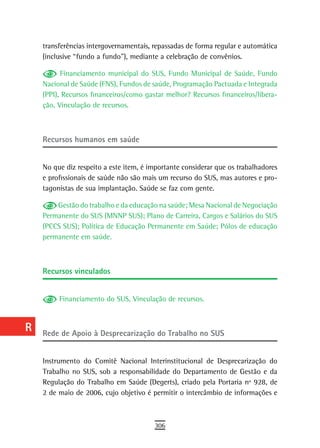a    transferências intergovernamentais, repassadas de forma regular e automática
      (inclusive “fundo a fundo”), mediante a celebração de convênios.
  B
            Financiamento municipal do SUS, Fundo Municipal de Saúde, Fundo
  C   Nacional de Saúde (FNS), Fundos de saúde, Programação Pactuada e Integrada
      (PPI), Recursos financeiros/como gastar melhor? Recursos financeiros/libera-
  d   ção, Vinculação de recursos.

  e
      recursos humanos em saúde
  F
 G    No que diz respeito a este item, é importante considerar que os trabalhadores
      e profissionais de saúde não são mais um recurso do SUS, mas autores e pro-
 H    tagonistas de sua implantação. Saúde se faz com gente.

  i       Gestão do trabalho e da educação na saúde; Mesa Nacional de Negociação
      Permanente do SUS (MNNP SUS); Plano de Carreira, Cargos e Salários do SUS
  L   (PCCS SUS); Política de Educação Permanente em Saúde; Pólos de educação
      permanente em saúde.
 M
n-o   recursos vinculados

  P
           Financiamento do SUS, Vinculação de recursos.
 Q
  r   rede de apoio à desprecarização do trabalho no sUs
  s
      Instrumento do Comitê Nacional Interinstitucional de Desprecarização do
  t   Trabalho no SUS, sob a responsabilidade do Departamento de Gestão e da
      Regulação do Trabalho em Saúde (Degerts), criado pela Portaria nº 928, de
 U    2 de maio de 2006, cujo objetivo é permitir o intercâmbio de informações e

V-Z
                                          306
 