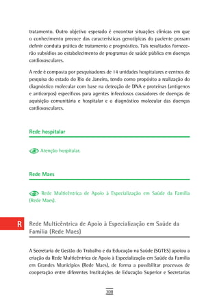 a    tratamento. Outro objetivo esperado é encontrar situações clínicas em que
      o conhecimento precoce das características genotípicas do paciente possam
  B   definir conduta prática de tratamento e prognóstico. Tais resultados fornece-
      rão subsídios ao estabelecimento de programas de saúde pública em doenças
  C   cardiovasculares.

  d   A rede é composta por pesquisadores de 14 unidades hospitalares e centros de
      pesquisa do estado do Rio de Janeiro, tendo como propósito a realização do
  e   diagnóstico molecular com base na detecção de DNA e proteínas (antígenos
      e anticorpos) específicos para agentes infecciosos causadores de doenças de
  F   aquisição comunitária e hospitalar e o diagnóstico molecular das doenças
      cardiovasculares.
 G
 H    rede hospitalar
  i
           Atenção hospitalar.
  L
 M
      rede Maes
n-o
           Rede Multicêntrica de Apoio à Especialização em Saúde da Família
  P   (Rede Maes).

 Q
  r   rede Multicêntrica de apoio à especialização em saúde da
      Família (Rede Maes)
  s
  t   A Secretaria de Gestão do Trabalho e da Educação na Saúde (SGTES) apoiou a
      criação da Rede Multicêntrica de Apoio à Especialização em Saúde da Família
 U    em Grandes Municípios (Rede Maes), de forma a possibilitar processos de
      cooperação entre diferentes Instituições de Educação Superior e Secretarias
V-Z
                                          308
 