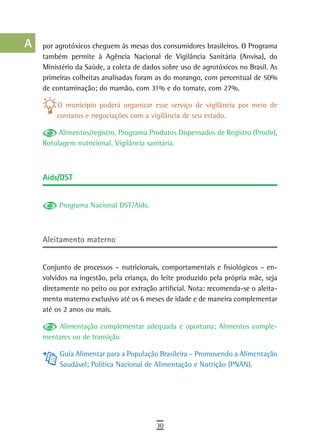 a    por agrotóxicos cheguem às mesas dos consumidores brasileiros. O Programa
      também permite à Agência Nacional de Vigilância Sanitária (Anvisa), do
  B   Ministério da Saúde, a coleta de dados sobre uso de agrotóxicos no Brasil. As
      primeiras colheitas analisadas foram as do morango, com percentual de 50%
  C   de contaminação; do mamão, com 31% e do tomate, com 27%.

  d       O município poderá organizar esse serviço de vigilância por meio de
          contatos e negociações com a vigilância de seu estado.
  e
           Alimentos/registro, Programa Produtos Dispensados de Registro (Prodir),
  F   Rotulagem nutricional, Vigilância sanitária.


 G
      Aids/DST
 H
  i        Programa Nacional DST/Aids.

  L
      aleitamento materno
 M
n-o   Conjunto de processos – nutricionais, comportamentais e fisiológicos – en-
      volvidos na ingestão, pela criança, do leite produzido pela própria mãe, seja
  P   diretamente no peito ou por extração artificial. Nota: recomenda-se o aleita-
      mento materno exclusivo até os 6 meses de idade e de maneira complementar
 Q    até os 2 anos ou mais.

  r       Alimentação complementar adequada e oportuna; Alimentos comple-
      mentares ou de transição
  s        Guia Alimentar para a População Brasileira – Promovendo a Alimentação
           Saudável; Política Nacional de Alimentação e Nutrição (PNAN).
  t
 U
V-Z
                                           30
 