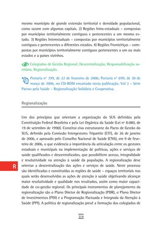 a    mesmo município de grande extensão territorial e densidade populacional,
      como ocorre com algumas capitais. 2) Regiões Intra-estaduais – compostas
  B   por municípios territorialmente contíguos e pertencentes a um mesmo es-
      tado. 3) Regiões Interestaduais – compostas por municípios territorialmente
  C   contíguos e pertencentes a diferentes estados. 4) Regiões Fronteiriças – com-
      postas por municípios territorialmente contíguos pertencentes a um ou mais
  d   estados e a países vizinhos.

  e         Colegiados de Gestão Regional, Descentralização, Responsabilização sa-
      nitária, Regionalização.
  F
           Portaria n° 399, de 22 de fevereiro de 2006; Portaria n° 699, de 30 de
 G         março de 2006, no CD-ROM encartado nesta publicação. Vol 3 – Série
      Pactos pela Saúde – Regionalização Solidária e Cooperativa.
 H
      regionalização
  i
  L   Um dos princípios que orientam a organização do SUS definidos pela
      Constituição Federal Brasileira e pela Lei Orgânica da Saúde (Lei nº 8.080, de
 M    19 de setembro de 1990). Constitui eixo estruturante do Pacto de Gestão do
      SUS, definido pela Comissão Intergestores Tripartite (CIT), de 26 de janeiro
n-o   de 2006, e aprovado pelo Conselho Nacional de Saúde (CNS), em 9 de feve-
      reiro de 2006, o que evidencia a importância da articulação entre os gestores
  P   estaduais e municipais na implementação de políticas, ações e serviços de
 Q    saúde qualificados e descentralizados, que possibilitem acesso, integralidade
      e resolutividade na atenção à saúde da população. A regionalização deve
  r   orientar a descentralização das ações e serviços de saúde. Neste processo
      são identificadas e constituídas as regiões de saúde – espaços territoriais nos
  s   quais serão desenvolvidas as ações de atenção à saúde objetivando alcançar
      maior resolutividade e qualidade nos resultados, assim como maior capaci-
  t   dade de co-gestão regional. Os principais instrumentos de planejamento da
      regionalização são o Plano Diretor de Regionalização (PDR), o Plano Diretor
 U    de Investimentos (PDI) e a Programação Pactuada e Integrada da Atenção à
      Saúde (PPI). A política de regionalização prevê a formação dos colegiados de
V-Z
                                           314
 