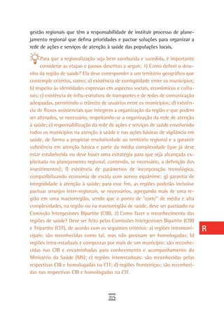 gestão regionais que têm a responsabilidade de instituir processo de plane-       a
jamento regional que defina prioridades e pactue soluções para organizar a
rede de ações e serviços de atenção à saúde das populações locais.                B
      Para que a regionalização seja bem conduzida e sucedida, é importante       C
      considerar as etapas e passos descritos a seguir: 1) Como definir o dese-
nho da região de saúde? Ela deve corresponder a um território geográfico que      d
contemple critérios, como: a) existência de contigüidade entre os municípios;
b) respeito às identidades expressas em aspectos sociais, econômicos e cultu-     e
rais; c) existência de infra-estrutura de transportes e de redes de comunicação
adequadas, permitindo o trânsito de usuários entre os municípios; d) existên-     F
cia de fluxos assistenciais que integrem a organização da região e que podem
ser alterados, se necessário, respeitando-se a organização da rede de atenção     G
à saúde; e) responsabilização da rede de ações e serviços de saúde envolvendo
todos os municípios na atenção à saúde e nas ações básicas de vigilância em       H
saúde, de forma a propiciar resolutividade ao território regional e a garantir
suficiência em atenção básica e parte da média complexidade (que já deve          i
estar estabelecida ou deve haver uma estratégia para que seja alcançada ex-
plicitada no planejamento regional, contendo, se necessário, a definição dos
                                                                                  L
investimentos); f) existência de parâmetros de incorporação tecnológica,
compatibilizando economia de escala com acesso equânime; g) garantia de
                                                                                  M
integralidade à atenção à saúde; para esse fim, as regiões poderão inclusive
pactuar arranjos inter-regionais, se necessários, agregando mais de uma re-
                                                                                  n-o
gião em uma macrorregião, sendo que o ponto de “corte” de média e alta
                                                                                  P
complexidades, na região ou na macrorregião de saúde, deve ser pactuado na
Comissão Intergestores Bipartite (CIB). 2) Como fazer o reconhecimento das        Q
regiões de saúde? Deve ser feito pelas Comissões Intergestores Bipartite (CIB)
e Tripartite (CIT), de acordo com os seguintes critérios: a) regiões intramuni-   r
cipais: são reconhecidas como tal, mas não precisam ser homologadas; b)
regiões intra-estaduais e compostas por mais de um município: são reconhe-        s
cidas nas CIB e encaminhadas para conhecimento e acompanhamento do
Ministério da Saúde (MS); c) regiões interestaduais: são reconhecidas pelas       t
respectivas CIB e homologadas na CIT; d) regiões fronteiriças: são reconheci-
das nas respectivas CIB e homologadas na CIT.                                     U
                                                                                  V-Z
                                     315
 
