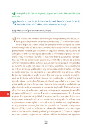 a          Colegiados de Gestão Regional, Regiões de Saúde, Responsabilização
      sanitária.
  B
           Portaria n° 399, de 22 de fevereiro de 2006; Portaria n° 699, de 30 de
  C        março de 2006, no CD-ROM encartado nesta publicação.

  d   Regionalização/ processo de construção

  e
           Para facilitar um processo de construção da regionalização da saúde, al-
  F        guns passos importantes devem ser considerados: 1) Como definir o dese-
           nho da região de saúde? Existe um consenso de que as regiões de saúde
 G    devem corresponder ao desenho de um território considerando um processo de
      planejamento regional que contemple os seguintes critérios: a) existência de
 H    contigüidade entre os municípios; b) respeito às identidades expressas no coti-
      diano social, econômico e cultural; c) existência de infra-estrutura de transpor-
  i   tes e de redes de comunicação adequadas, permitindo o trânsito de usuários
      entre os municípios; d) que os fluxos assistenciais existentes sejam considerados
  L   no desenho da região e alterados, se necessário, respeitando-se a organização
      da rede de atenção à saúde; e) que seja considerada a rede de ações e serviços
 M    de saúde, com todos os municípios se responsabilizando pela atenção e ações
      básicas de vigilância em saúde, em um desenho capaz de propiciar resolutivi-
n-o   dade ao território regional (um critério a ser considerado é a suficiência em
      atenção básica e parte da média complexidade); essa suficiência já deve estar
  P   estabelecida ou deverá haver uma estratégia para alcançá-la explicitada no
      planejamento regional, contendo, se necessário, a definição dos investimentos;
 Q    além disso, esse desenho deve considerar parâmetros de incorporação tecnoló-
      gica compatibilizando economia de escala com acesso eqüânime; f) o desenho
  r   regional deve garantir integralidade à atenção; para isso as regiões devem pac-
  s   tuar arranjos inter-regionais, se necessários, com a agregação de mais de uma
      região em uma macrorregião; o ponto de corte de média e alta complexidades,
  t   na região ou na macrorregião, deve ser pactuado na Comissão Intergestores
      Bipartite (CIB), a partir da realidade de cada estado. 2) Como constituir e orga-
 U    nizar o funcionamento do colegiado de gestão regional? a) Compor o colegia-
      do com a presença de gestores de saúde de todos os municípios e de represen-
V-Z
                                            316
 